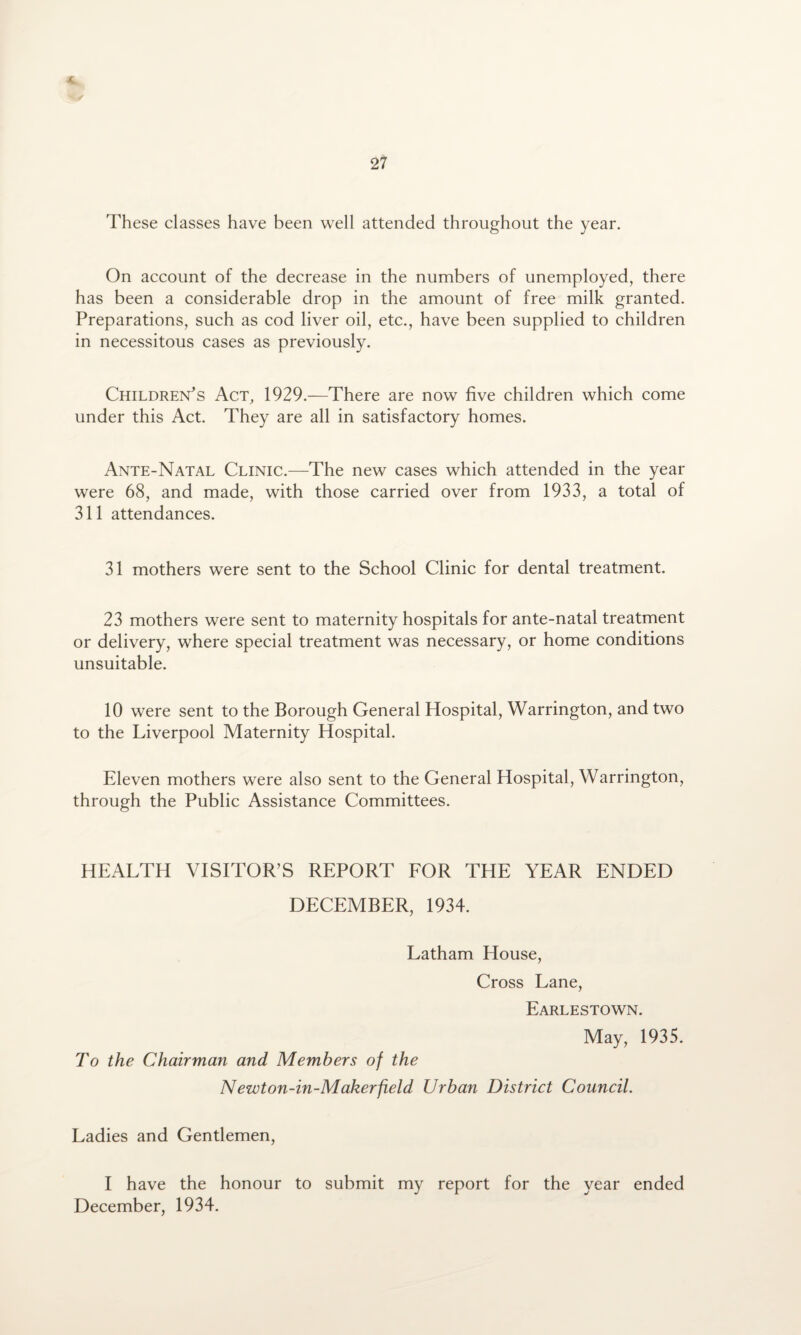 On account of the decrease in the numbers of unemployed, there has been a considerable drop in the amount of free milk granted. Preparations, such as cod liver oil, etc., have been supplied to children in necessitous cases as previously. Children's Act, 1929.—There are now five children which come under this Act. They are all in satisfactory homes. Ante-Natal Clinic.—The new cases which attended in the year were 68, and made, with those carried over from 1933, a total of 311 attendances. 31 mothers were sent to the School Clinic for dental treatment. 23 mothers were sent to maternity hospitals for ante-natal treatment or delivery, where special treatment was necessary, or home conditions unsuitable. 10 were sent to the Borough General Hospital, Warrington, and two to the Liverpool Maternity Hospital. Eleven mothers were also sent to the General Hospital, Warrington, through the Public Assistance Committees. HEALTH VISITOR’S REPORT FOR THE YEAR ENDED DECEMBER, 1934. Latham House, Cross Lane, Earlestown. May, 1935. To the Chairman and Members of the Newton-in-Makerfield Urban District Council. Ladies and Gentlemen, I have the honour to submit my report for the year ended