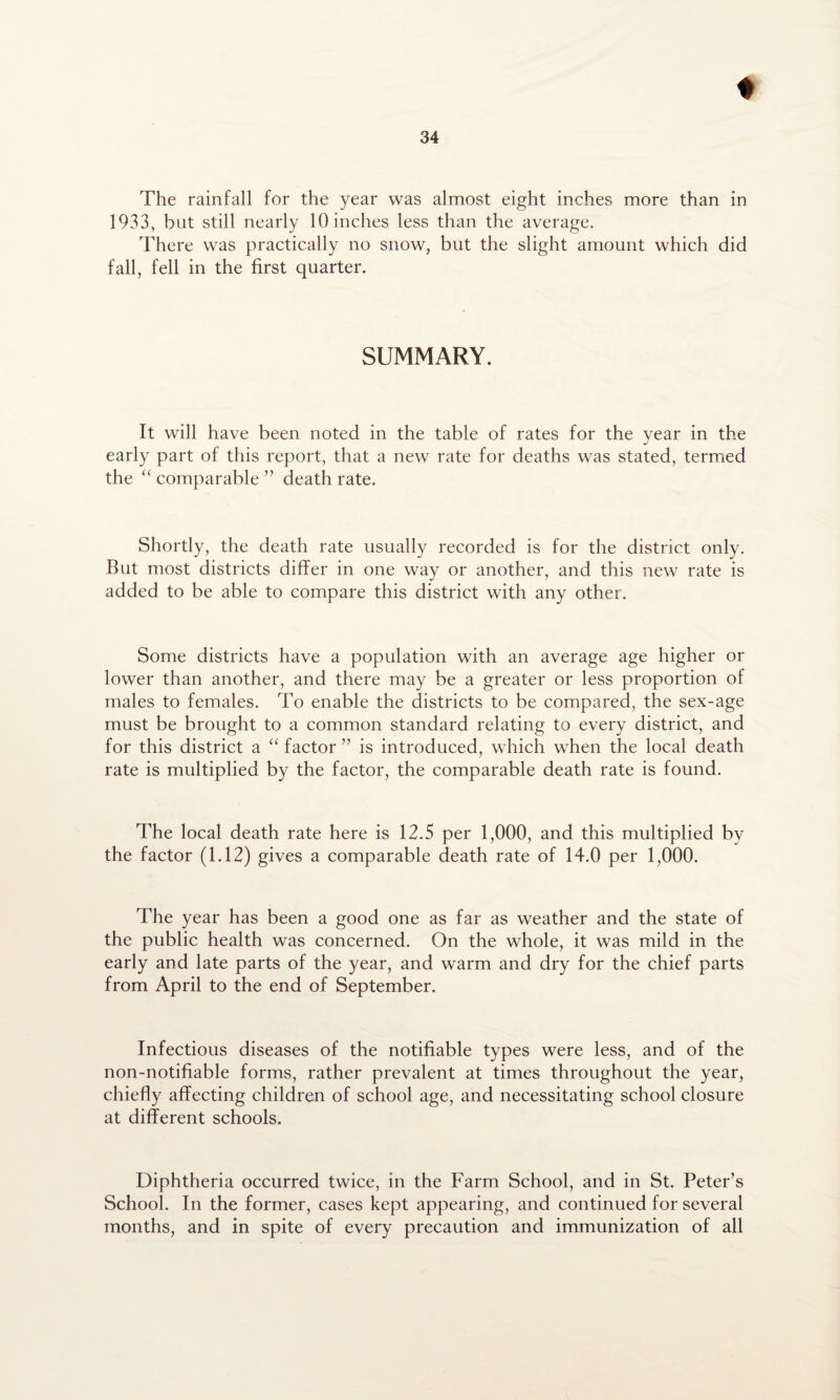 The rainfall for the year was almost eight inches more than in 1933, but still nearly 10 inches less than the average. There was practically no snow, but the slight amount which did fall, fell in the first quarter. SUMMARY. It will have been noted in the table of rates for the year in the early part of this report, that a new rate for deaths was stated, termed the “ comparable ” death rate. Shortly, the death rate usually recorded is for the district only. But most districts differ in one way or another, and this new rate is added to be able to compare this district with any other. Some districts have a population with an average age higher or lower than another, and there may be a greater or less proportion of males to females. To enable the districts to be compared, the sex-age must be brought to a common standard relating to every district, and for this district a “ factor ” is introduced, which when the local death rate is multiplied by the factor, the comparable death rate is found. The local death rate here is 12.5 per 1,000, and this multiplied by the factor (1.12) gives a comparable death rate of 14.0 per 1,000. The year has been a good one as far as weather and the state of the public health was concerned. On the whole, it was mild in the early and late parts of the year, and warm and dry for the chief parts from April to the end of September. Infectious diseases of the notifiable types were less, and of the non-notifiable forms, rather prevalent at times throughout the year, chiefly affecting children of school age, and necessitating school closure at different schools. Diphtheria occurred twice, in the Farm School, and in St. Peter’s School. In the former, cases kept appearing, and continued for several months, and in spite of every precaution and immunization of all