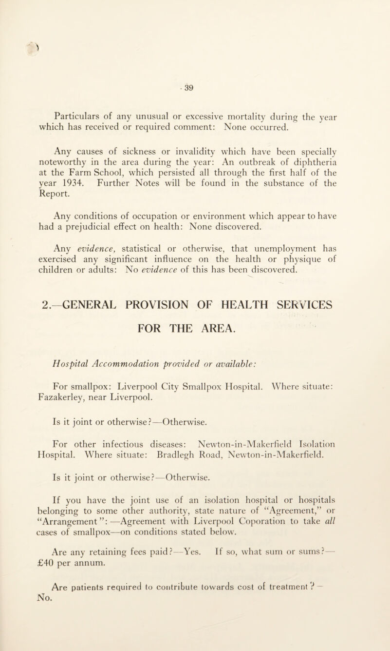 Particulars of any unusual or excessive mortality during the year which has received or required comment: None occurred. Any causes of sickness or invalidity which have been specially noteworthy in the area during the year: An outbreak of diphtheria at the Farm School, which persisted all through the first half of the year 1934. Further Notes will be found in the substance of the Report. Any conditions of occupation or environment which appear to have had a prejudicial effect on health: None discovered. Any evidence, statistical or otherwise, that unemployment has exercised any significant influence on the health or physique of children or adults: No evidence of this has been discovered. 2.—GENERAL PROVISION OF HEALTH SERVICES FOR THE AREA. Hospital Accommodation provided or available: For smallpox: Liverpool City Smallpox Hospital. Where situate: Fazakerley, near Liverpool. Is it joint or otherwise?—Otherwise. For other infectious diseases: Newton-in-Makerfield Isolation Hospital. Where situate: Bradlegh Road, Newton-in-Makerfield. Is it joint or otherwise?—Otherwise. If you have the joint use of an isolation hospital or hospitals belonging to some other authority, state nature of “Agreement,” or “Arrangement”:—Agreement with Liverpool Coporation to take all cases of smallpox—on conditions stated below. Are any retaining fees paid?—Yes. If so, what sum or sums?— £40 per annum. Are patients required to contribute towards cost of treatment 3 — No.