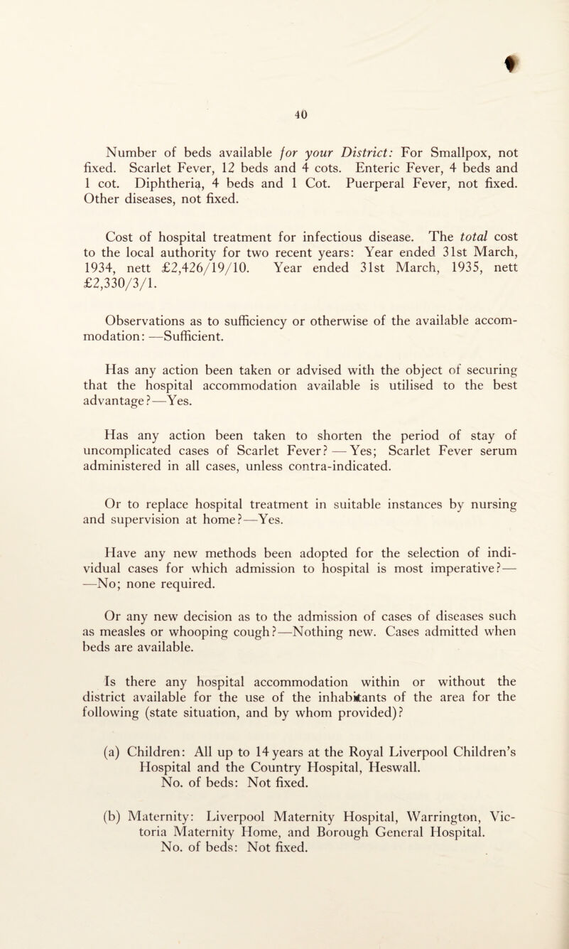 Number of beds available for your District: For Smallpox, not fixed. Scarlet Fever, 12 beds and 4 cots. Enteric Fever, 4 beds and 1 cot. Diphtheria, 4 beds and 1 Cot. Puerperal Fever, not fixed. Other diseases, not fixed. Cost of hospital treatment for infectious disease. The total cost to the local authority for two recent years: Year ended 31st March, 1934, nett £2,426/19/10. Year ended 31st March, 1935, nett £2,330/3/1. Observations as to sufficiency or otherwise of the available accom¬ modation: —Sufficient. Has any action been taken or advised with the object of securing that the hospital accommodation available is utilised to the best advantage ?—Yes. Has any action been taken to shorten the period of stay of uncomplicated cases of Scarlet Fever?—Yes; Scarlet Fever serum administered in all cases, unless contra-indicated. Or to replace hospital treatment in suitable instances by nursing and supervision at home?—Yes. Have any new methods been adopted for the selection of indi¬ vidual cases for which admission to hospital is most imperative?— —No; none required. Or any new decision as to the admission of cases of diseases such as measles or whooping cough?—Nothing new. Cases admitted when beds are available. Is there any hospital accommodation within or without the district available for the use of the inhabitants of the area for the following (state situation, and by whom provided)? (a) Children: All up to 14years at the Royal Liverpool Children’s Hospital and the Country Hospital, Heswall. No. of beds: Not fixed. (b) Maternity: Liverpool Maternity Hospital, Warrington, Vic¬ toria Maternity Home, and Borough General Hospital. No. of beds: Not fixed.