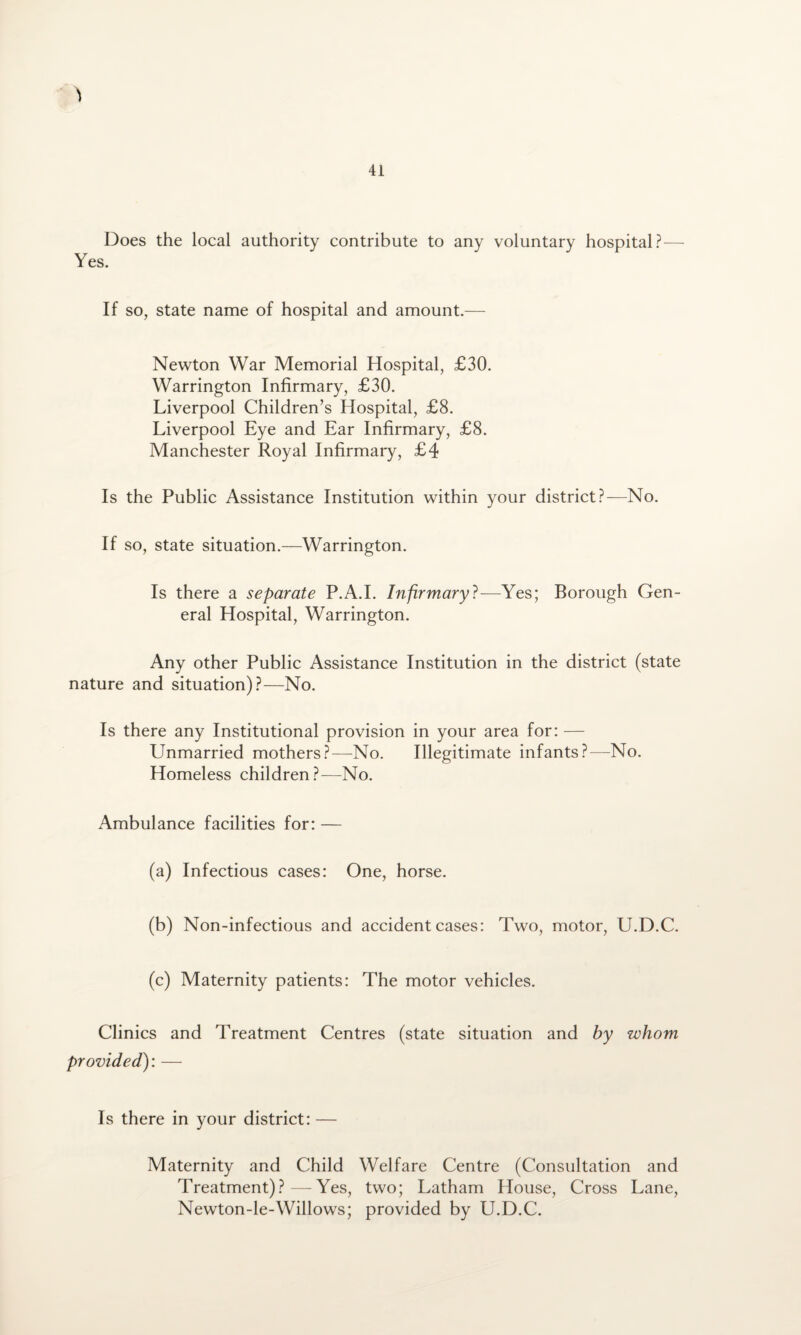 Does the local authority contribute to any voluntary hospital?— Yes. If so, state name of hospital and amount.— Newton War Memorial Hospital, £30. Warrington Infirmary, £30. Liverpool Children’s Hospital, £8. Liverpool Eye and Ear Infirmary, £8. Manchester Royal Infirmary, £4 Is the Public Assistance Institution within your district?—No. If so, state situation.—Warrington. Is there a separate P.A.I. Infirmary?—Yes; Borough Gen¬ eral Hospital, Warrington. Any other Public Assistance Institution in the district (state nature and situation)?—No. Is there any Institutional provision in your area for: — Unmarried mothers?—No. Illegitimate infants?—No. Homeless children?—No. Ambulance facilities for: — (a) Infectious cases: One, horse. (b) Non-infectious and accident cases: Two, motor, U.D.C. (c) Maternity patients: The motor vehicles. Clinics and Treatment Centres (state situation and by whom provided): — Is there in your district: — Maternity and Child Welfare Centre (Consultation and Treatment)?—Yes, two; Latham House, Cross Lane, Newton-le-Willows; provided by U.D.C.