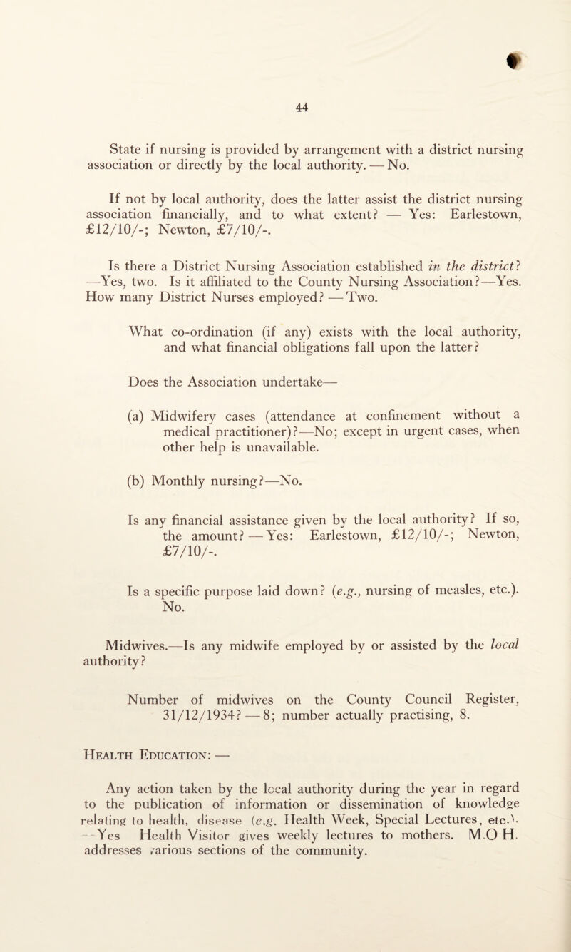t 44 State if nursing is provided by arrangement with a district nursing association or directly by the local authority. — No. If not by local authority, does the latter assist the district nursing association financially, and to what extent? — Yes: Earlestown, £12/10/-; Newton, £7/10/-. Is there a District Nursing Association established in the district ? —Yes, two. Is it affiliated to the County Nursing Association?—Yes. How many District Nurses employed? —Two. What co-ordination (if any) exists with the local authority, and what financial obligations fall upon the latter? Does the Association undertake— (a) Midwifery cases (attendance at confinement without a medical practitioner)?—No; except in urgent cases, when other help is unavailable. (b) Monthly nursing?—No. Is any financial assistance given by the local authority? If so, the amount?—Yes: Earlestown, £12/10/-; Newton, £7/10/-. Is a specific purpose laid down ? (e.gnursing of measles, etc.). No. Midwives.—Is any midwife employed by or assisted by the local authority ? Number of midwives on the County Council Register, 31/12/1934?—8; number actually practising, 8. Health Education: — Any action taken by the local authority during the year in regard to the publication of information or dissemination of knowledge relating to health, disease (e.g. Health Week, Special Lectures, etcY --Yes Health Visitor gives weekly lectures to mothers. M O H. addresses /arious sections of the community.