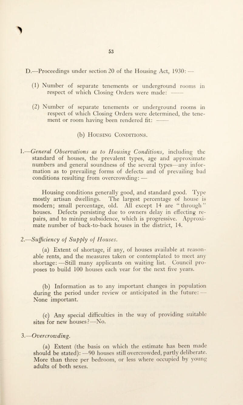 D.—Proceedings under section 20 of the Housing Act, 1930: — (1) Number of separate tenements or underground rooms in respect of which Closing Orders were made: - (2) Number of separate tenements or underground rooms in respect of which Closing Orders were determined, the tene¬ ment or room having been rendered fit: - (b) Housing Conditions. 1. —General Observations as to Housing Conditions, including the standard of houses, the prevalent types, age and approximate numbers and general soundness of the several types—any infor¬ mation as to prevailing forms of defects and of prevailing bad conditions resulting from overcrowding: — Housing conditions generally good, and standard good. Type mostly artisan dwellings. The largest percentage of house is modern; small percentage, old. All except 14 are “through” houses. Defects persisting due to owners delay in effecting re¬ pairs, and to mining subsidence, which is progressive. Approxi¬ mate number of back-to-back houses in the district, 14. 2. —Sufficiency of Supply of Houses. (a) Extent of shortage, if any, of houses available at reason¬ able rents, and the measures taken or contemplated to meet any shortage:—Still many applicants on waiting list. Council pro¬ poses to build 100 houses each vear for the next five years. (b) Information as to any important changes in population during the period under review or anticipated in the future: — None important. (c) Any special difficulties in the way of providing suitable sites for new houses?—No. 3.—Overcrowding. (a) Extent (the basis on which the estimate has been made should be stated): —90 houses still overcrowded, partly deliberate. More than three per bedroom, or less where occupied by young adults of both sexes.