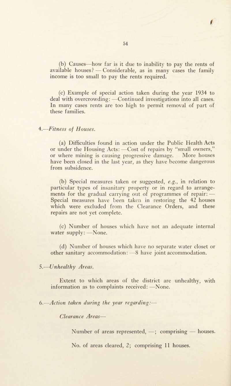 54 (b) Causes—how far is it due to inability to pay the rents of available houses?—Considerable, as in many cases the family income is too small to pay the rents required. (c) Example of special action taken during the year 1934 to deal with overcrowding: —Continued investigations into all cases. In many cases rents are too high to permit removal of part of these families. 4. —Fitness of Houses. (a) Difficulties found in action under the Public Health Acts or under the Housing Acts: —Cost of repairs by “small owners,” or where mining is causing progressive damage. More houses have been closed in the last year, as they have become dangerous from subsidence. (b) Special measures taken or suggested, e.g., in relation to particular types of insanitary property or in regard to arrange¬ ments for the gradual carrying out of programmes of repair: — Special measures have been taken in restoring the 42 houses which were excluded from the Clearance Orders, and these repairs are not yet complete. (c) Number of houses which have not an adequate internal water supply: —None. (d) Number of houses which have no separate water closet or other sanitary accommodation:—8 have joint accommodation. 5. —Unhealthy Areas. Extent to which areas of the district are unhealthy, with information as to complaints received: —None. 6.—Action taken during the year regarding:— Clearance Areas— Number of areas represented, —; comprising — houses. No. of areas cleared, 2; comprising 11 houses.