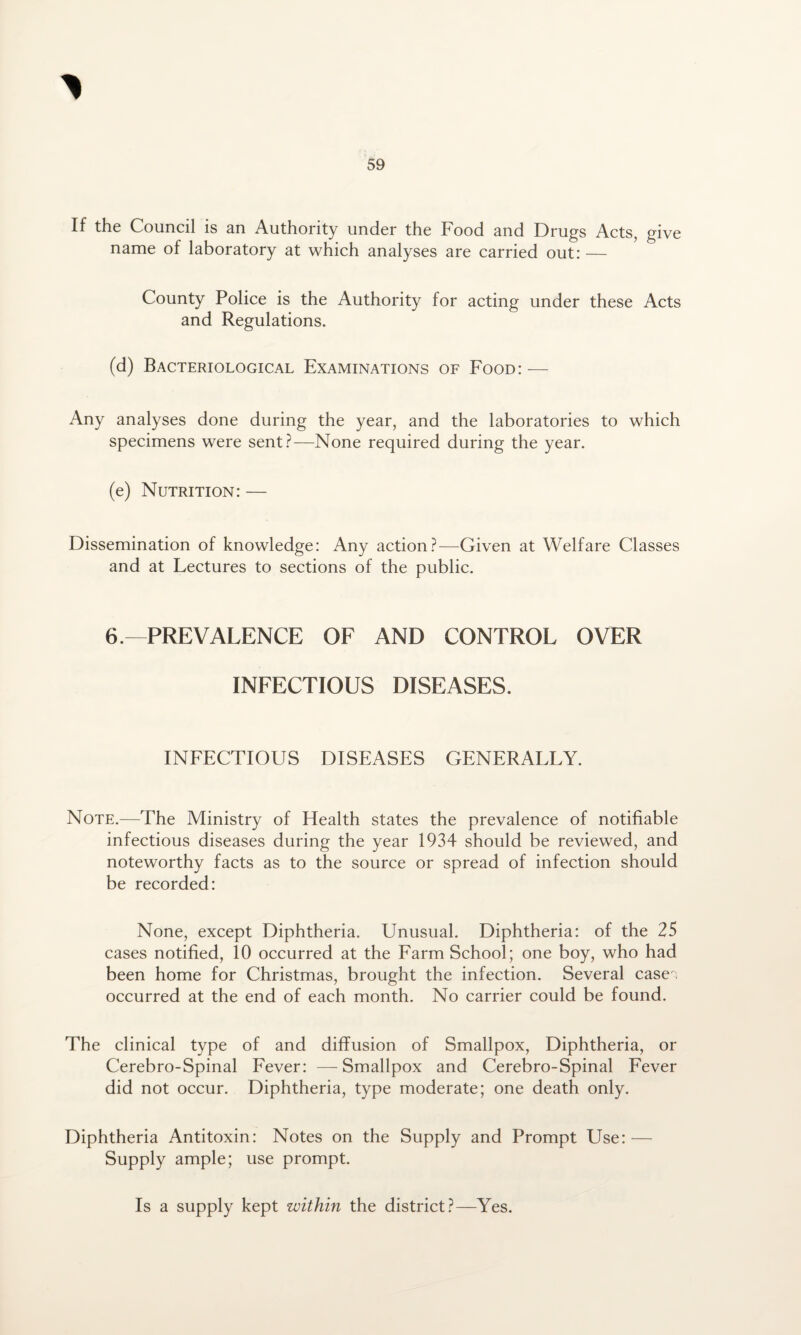 If the Council is an Authority under the Food and Drugs Acts, give name of laboratory at which analyses are carried out: — County Police is the Authority for acting under these Acts and Regulations. (d) Bacteriological Examinations of Food: — Any analyses done during the year, and the laboratories to which specimens were sent?—None required during the year. (e) Nutrition: — Dissemination of knowledge: Any action?—Given at Welfare Classes and at Lectures to sections of the public. 6.—PREVALENCE OF AND CONTROL OVER INFECTIOUS DISEASES. INFECTIOUS DISEASES GENERALLY. Note.—The Ministry of Health states the prevalence of notifiable infectious diseases during the year 1934 should be reviewed, and noteworthy facts as to the source or spread of infection should be recorded: None, except Diphtheria. Unusual. Diphtheria: of the 25 cases notified, 10 occurred at the Farm School; one boy, who had been home for Christmas, brought the infection. Several case ; occurred at the end of each month. No carrier could be found. The clinical type of and diffusion of Smallpox, Diphtheria, or Cerebro-Spinal Fever: — Smallpox and Cerebro-Spinal Fever did not occur. Diphtheria, type moderate; one death only. Diphtheria Antitoxin: Notes on the Supply and Prompt Use: — Supply ample; use prompt. Is a supply kept within the district?—Yes.