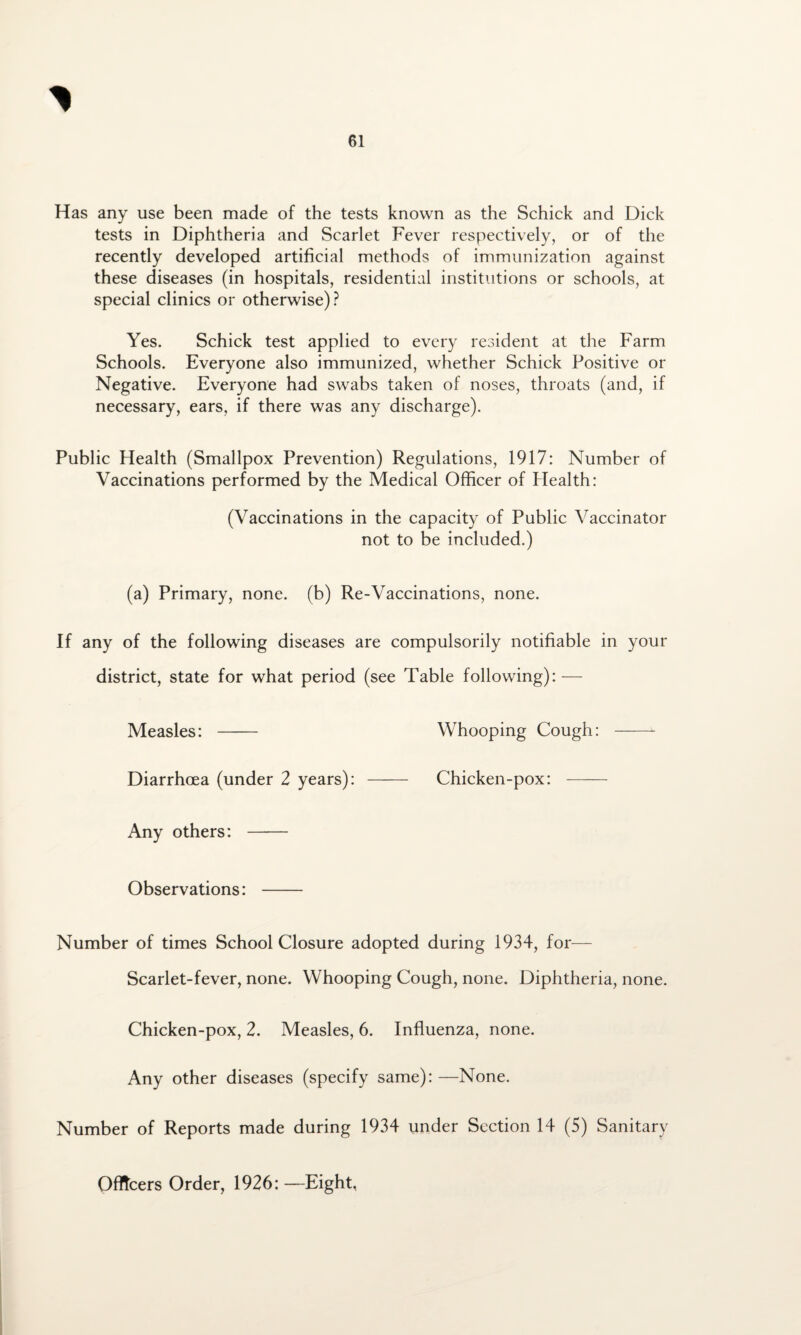 Has any use been made of the tests known as the Schick and Dick tests in Diphtheria and Scarlet Fever respectively, or of the recently developed artificial methods of immunization against these diseases (in hospitals, residential institutions or schools, at special clinics or otherwise)? Yes. Schick test applied to every resident at the Farm Schools. Everyone also immunized, whether Schick Positive or Negative. Everyone had swabs taken of noses, throats (and, if necessary, ears, if there was any discharge). Public Health (Smallpox Prevention) Regulations, 1917: Number of Vaccinations performed by the Medical Officer of Plealth: (Vaccinations in the capacity of Public Vaccinator not to be included.) (a) Primary, none, (b) Re-Vaccinations, none. If any of the following diseases are compulsorily notifiable in your district, state for what period (see Table following): — Measles: - Whooping Cough: - Diarrhoea (under 2 years): - Chicken-pox: - Any others: Observations: - Number of times School Closure adopted during 1934, for— Scarlet-fever, none. Whooping Cough, none. Diphtheria, none. Chicken-pox, 2. Measles, 6. Influenza, none. Any other diseases (specify same):—None. Number of Reports made during 1934 under Section 14 (5) Sanitary Officers Order, 1926: —Eight,