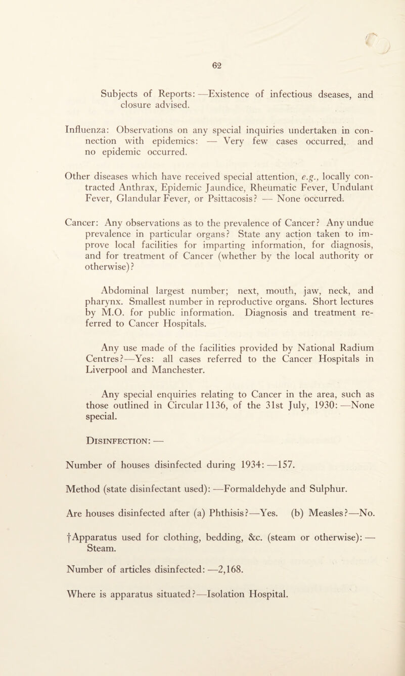 h Subjects of Reports: —Existence of infectious dseases, and closure advised. Influenza: Observations on any special inquiries undertaken in con¬ nection with epidemics: — Very few cases occurred, and no epidemic occurred. Other diseases which have received special attention, e.g., locally con¬ tracted Anthrax, Epidemic Jaundice, Rheumatic Fever, Undulant Fever, Glandular Fever, or Psittacosis? — None occurred. Cancer: Any observations as to the prevalence of Cancer? Any undue prevalence in particular organs? State any action taken to im¬ prove local facilities for imparting information, for diagnosis, and for treatment of Cancer (whether by the local authority or otherwise) ? Abdominal largest number; next, mouth, jaw, neck, and pharynx. Smallest number in reproductive organs. Short lectures by M.O. for public information. Diagnosis and treatment re¬ ferred to Cancer Hospitals. Any use made of the facilities provided by National Radium Centres?—Yes: all cases referred to the Cancer Hospitals in Liverpool and Manchester. Any special enquiries relating to Cancer in the area, such as those outlined in Circular 1136, of the 31st July, 1930:—None special. Disinfection: — Number of houses disinfected during 1934:—157. Method (state disinfectant used): —Formaldehyde and Sulphur. Are houses disinfected after (a) Phthisis?—Yes. (b) Measles?—No. |Apparatus used for clothing, bedding, &c. (steam or otherwise): — Steam. Number of articles disinfected:—2,168. Where is apparatus situated?—Isolation Hospital.