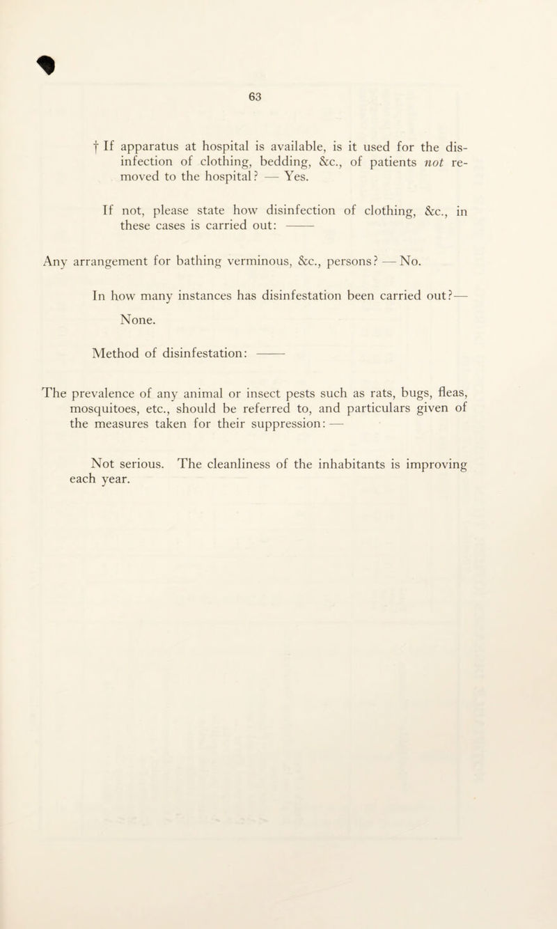 f If apparatus at hospital is available, is it used for the dis¬ infection of clothing, bedding, &c., of patients not re¬ moved to the hospital? — Yes. If not, please state how disinfection of clothing, &c., in these cases is carried out: - Any arrangement for bathing verminous, &c., persons? —No. In how many instances has disinfestation been carried out?— None. Method of disinfestation: - The prevalence of any animal or insect pests such as rats, bugs, fleas, mosquitoes, etc., should be referred to, and particulars given of the measures taken for their suppression: — Not serious. The cleanliness of the inhabitants is improving each year.