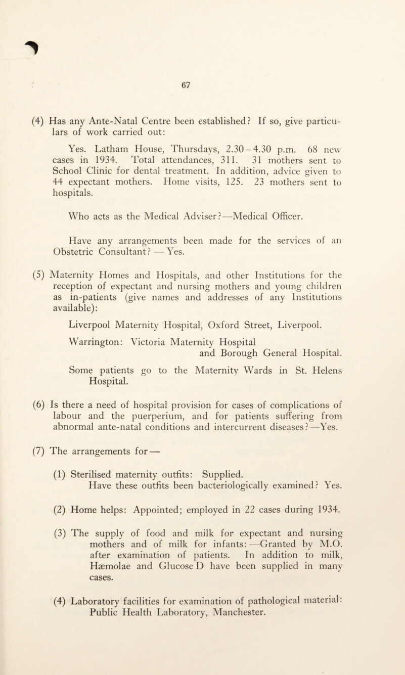 (4) Has any Ante-Natal Centre been established? If so, give particu¬ lars of work carried out: Yes. Latham House, Thursdays, 2.30-4.30 p.m. 68 new cases in 1934. Total attendances, 311. 31 mothers sent to School Clinic for dental treatment. In addition, advice given to 44 expectant mothers. Home visits, 125. 23 mothers sent to hospitals. Who acts as the Medical Adviser?—Medical Officer. Have any arrangements been made for the services of an Obstetric Consultant?—Yes. (5) Maternity Homes and Hospitals, and other Institutions for the reception of expectant and nursing mothers and young children as in-patients (give names and addresses of any Institutions available): Liverpool Maternity Hospital, Oxford Street, Liverpool. Warrington: Victoria Maternity Hospital and Borough General Hospital. Some patients go to the Maternity Wards in St. Helens Hospital. (6) Is there a need of hospital provision for cases of complications of labour and the puerperium, and for patients suffering from abnormal ante-natal conditions and intercurrent diseases?—Yes. (7) The arrangements for — (1) Sterilised maternity outfits: Supplied. Have these outfits been bacteriologically examined? Yes. (2) Home helps: Appointed; employed in 22 cases during 1934. (3) The supply of food and milk for expectant and nursing mothers and of milk for infants: —Granted by M.O. after examination of patients. In addition to milk, Haemolae and Glucose D have been supplied in many cases. (4) Laboratory facilities for examination of pathological material: Public Health Laboratory, Manchester.
