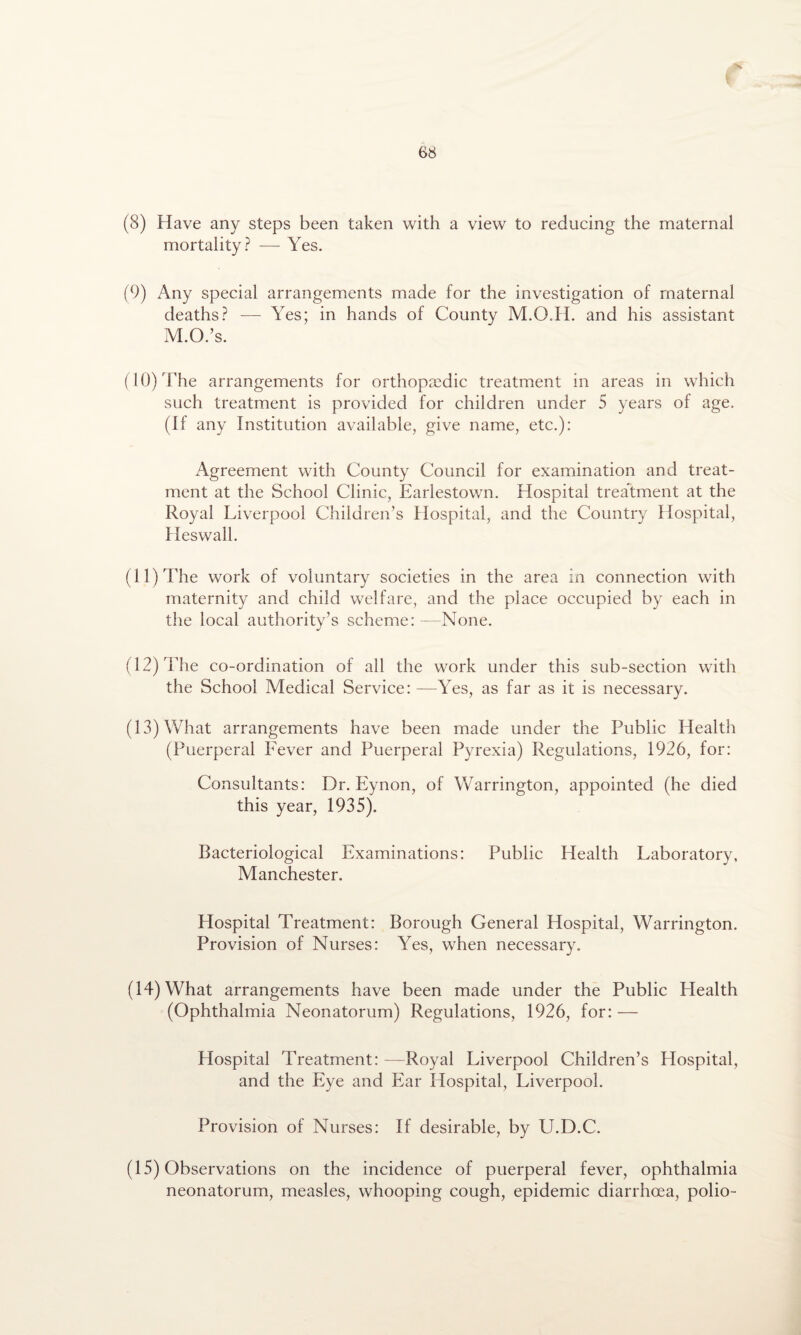 (8) Have any steps been taken with a view to reducing the maternal mortality? — Yes. (9) Any special arrangements made for the investigation of maternal deaths? — Yes; in hands of County M.O.H. and his assistant M.O.’s. (10) The arrangements for orthopaedic treatment in areas in which such treatment is provided for children under 5 years of age. (If any Institution available, give name, etc.): Agreement with County Council for examination and treat¬ ment at the School Clinic, Earlestown. Hospital treatment at the Royal Liverpool Children’s Hospital, and the Country Hospital, Heswall. (11) The work of voluntary societies in the area in connection with maternity and child welfare, and the place occupied by each in the local authority’s scheme: None. (12) The co-ordination of all the work under this sub-section with the School Medical Service: —Yes, as far as it is necessary. (13) What arrangements have been made under the Public Health (Puerperal Fever and Puerperal Pyrexia) Regulations, 1926, for: Consultants: Dr. Eynon, of Warrington, appointed (he died this year, 1935). Bacteriological Examinations: Public Health Laboratory, Manchester. Hospital Treatment: Borough General Hospital, Warrington. Provision of Nurses: Yes, when necessary. (14) What arrangements have been made under the Public Health (Ophthalmia Neonatorum) Regulations, 1926, for: —- Hospital Treatment: -—Royal Liverpool Children’s Hospital, and the Eye and Ear Hospital, Liverpool. Provision of Nurses: If desirable, by PJ.D.C. (15) Observations on the incidence of puerperal fever, ophthalmia neonatorum, measles, whooping cough, epidemic diarrhoea, polio-