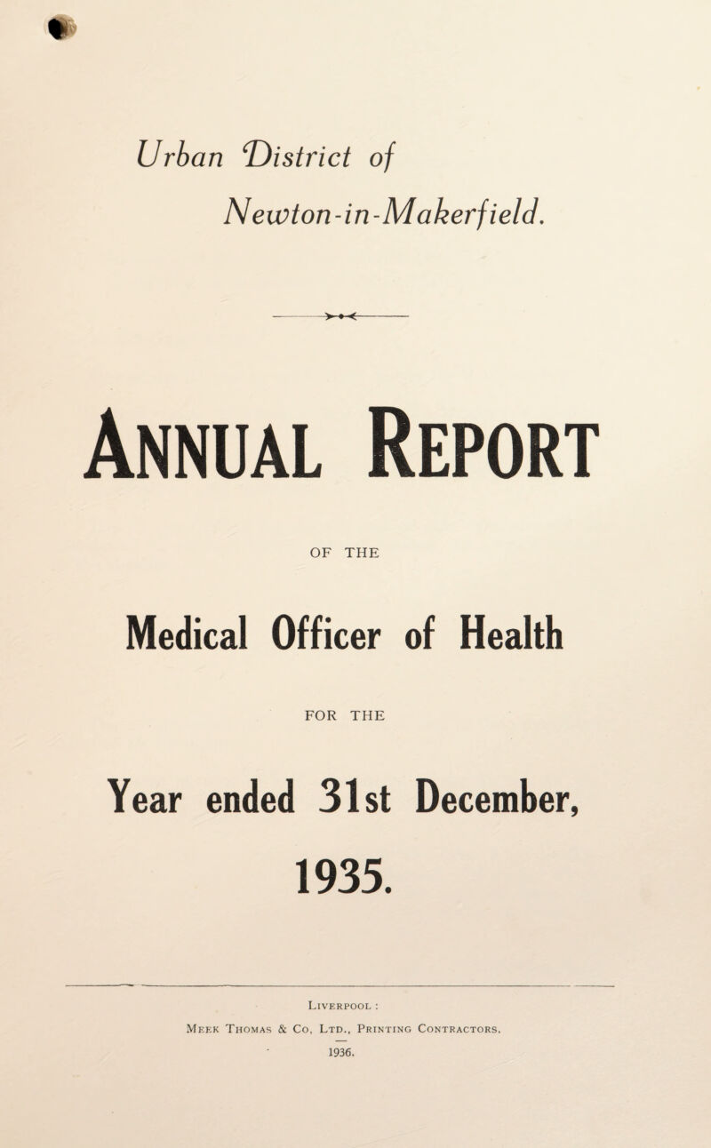 Urban ^District of Newton-in- Makerfield. Annual Report OF THE Medical Officer of Health FOR THE Year ended 31st December, 1935. Liverpool: Meek Thomas & Co, Ltd., Printing Contractors.