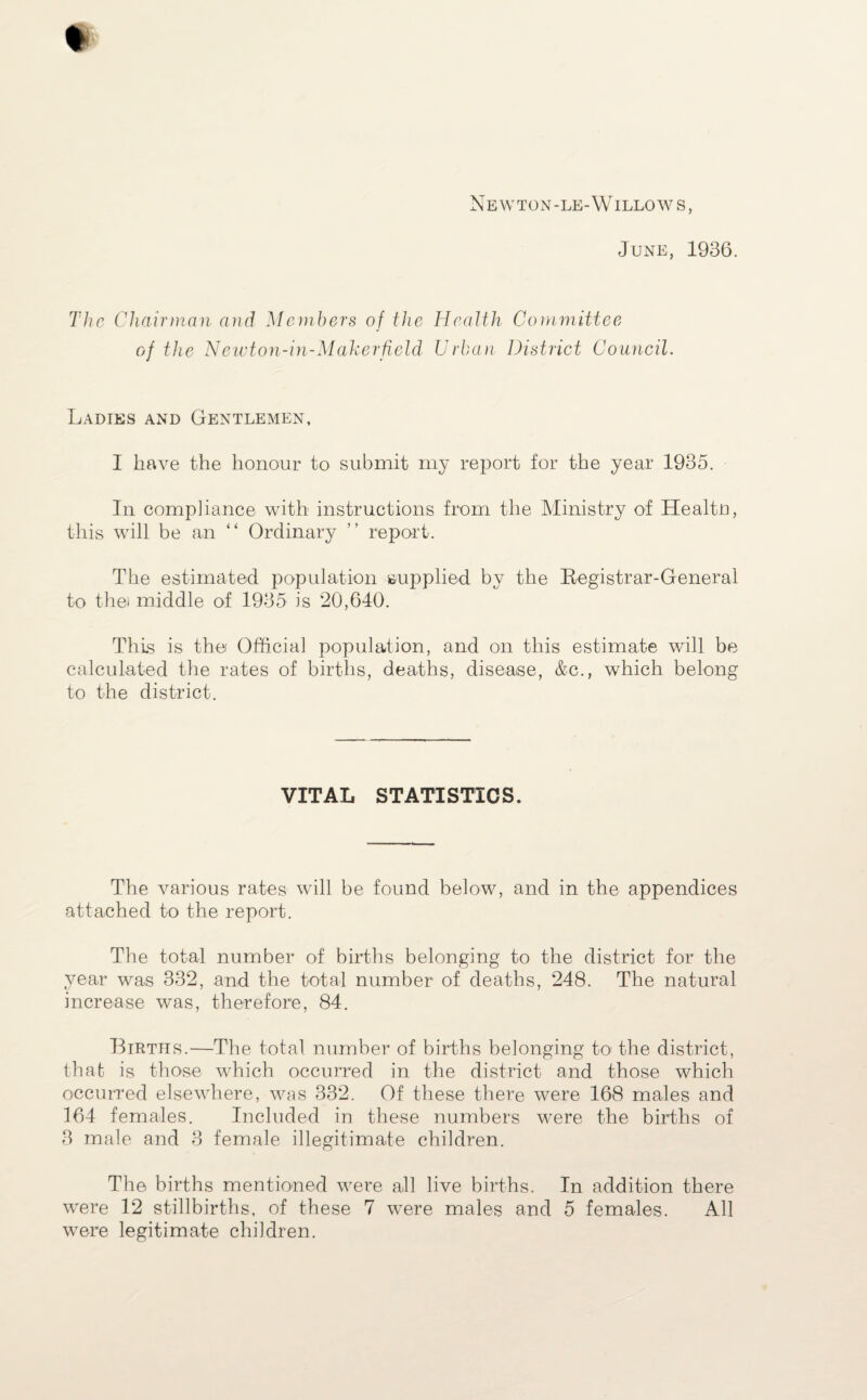 Newton-le-Willows, June, 1936. The Chairman and Members of the Health Committee of the Newton-in-Maherfield Urban District Council. Ladies and Gentlemen, I have the honour to submit my report for the year 1935. In compliance with instructions from the Ministry of Healtn, this will be an “ Ordinary ” report. The estimated population supplied by the Registrar-General to the) middle of 1935 is 20,640. This is the Official population, and on this estimate will be calculated the rates of births, deaths, disease, &c., which belong to the district. VITAL STATISTICS. The various rates will be found below, and in the appendices attached to the report. The total number of births belonging to the district for the year was 332, and the total number of deaths, 248. The natural increase was, therefore, 84. Births.—The total number of births belonging to! the district, that is those which occurred in the district and those which occurred elsewhere, was 332. Of these there were 168 males and 164 females. Included in these numbers were the births of 3 male and 3 female illegitimate children. The births mentioned were all live births. In addition there were 12 stillbirths, of these 7 were males and 5 females. All were legitimate children.