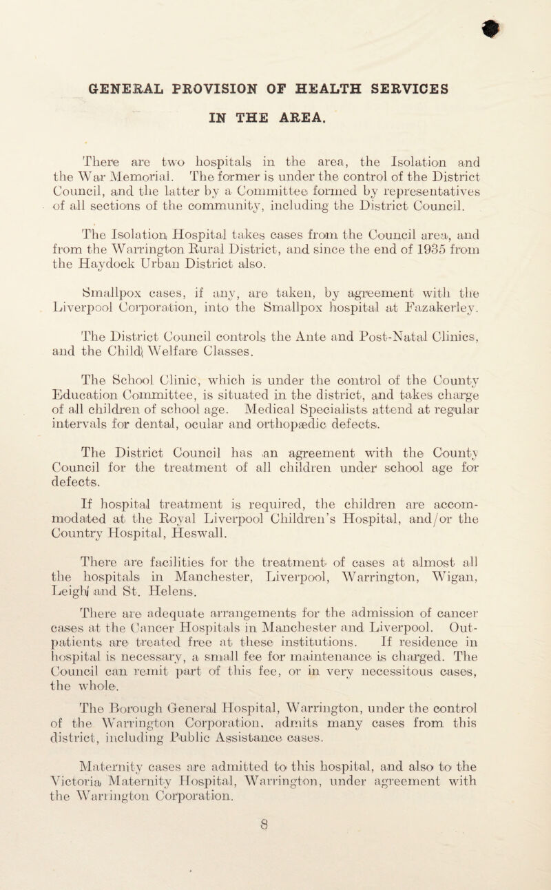 GENERAL PROVISION OF HEALTH SERVICES IN THE AREA. There are two hospitals in the area, the Isolation and the War Memorial. The former is under the control of the District Council, and the latter by a Committee formed by representatives of all sections of the community, including the District Council. The Isolation Hospital tabes cases from the Council area, and from the Warrington Rural District, and since the end of 1935 from the Hay dock Urban District also. L/ Smallpox cases, if any, are taken, by agreement with the Liverpool Corporation, into the Smallpox hospital at Fazakerlev. The District Council controls the Ante and Post-Natal Clinics, and the Child\ Welfare Classes. The School Clinic, which is under the control of the Countv Education Committee, is situated in the district, and takes charge of all children of school age. Medical Specialists attend at regular intervals for dental, ocular and orthopaedic defects. The District Council has an agreement with the County Council for the treatment of all children under school age for defects. If hospital treatment is required, the children are accom¬ modated at the Royal Liverpool Children’s Hospital, and/or the Country Hospital, Heswall. There are facilities for the treatment' of cases at almost all the hospitals in Manchester, Liverpool, Warrington, Wigan, Leigh' and St. Helens. There are adequate arrangements for the admission of cancer cases at the Cancer Hospitals in Manchester and Liverpool. Out¬ patients are treated free at these' institutions. If residence in hospital is necessary, a small fee for maintenance is charged. The Council can remit part of this fee, or in very necessitous cases, the whole. Tire Borough General Hospital, Warrington, under the control of the Warrington Corporation, admits many cases from this district, including Public Assistance cases. Maternity cases are admitted to this hospital, and also to the Victoria Maternity Hospital, Warrington, under agreement with the Warrington Corporation.