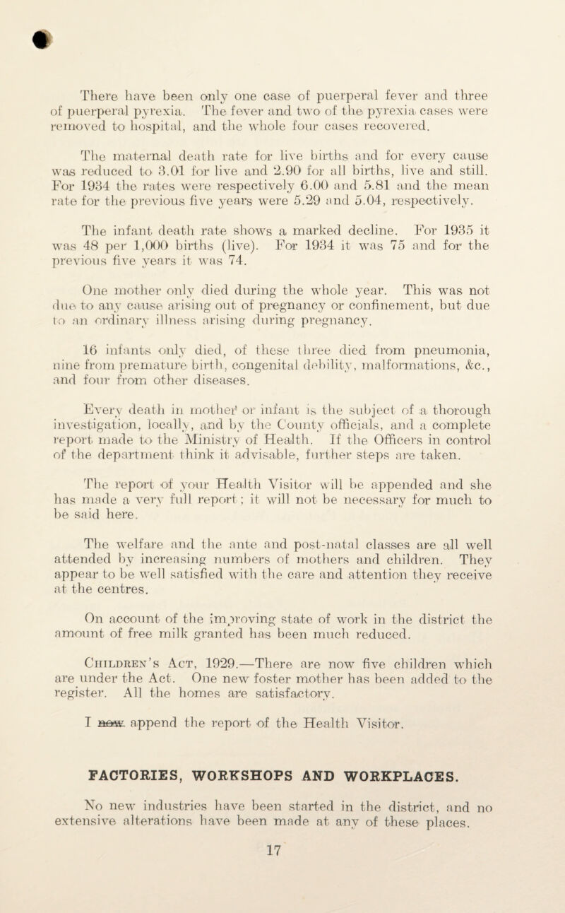 There have been only one case of puerperal fever and three of puerperal pyrexia. The fever and two of the pyrexia, cases were removed to hospital, and the whole four cases recovered. The maternal death rate for live births and for every cause was reduced to 3.01 for live and 2.90 for all births, live and still. For 1934 the rates were respectively 6.00 and 5.81 and the mean rate for the previous five years were 5.29 and 5.04, respectively. The infant death rate shows a marked decline. For 1935 it was 48 per 1,000 births (live). For 1934 it was 75 and for the previous five years it was 74. One mother only died during the whole year. This was not due to any cause arising out of pregnancy or confinement, but due to an ordinary illness arising during pregnancy. 16 infants only died, of these three died from pneumonia, nine from premature birth, congenital debility, malformations, &c., and four from other diseases. Every death in mother1 or infant is the subject of a thorough investigation, locally, and by the County officials, and a complete report made to the Ministry of Health. If the Officers in control of the department think it advisable, further steps are taken. The report of your Health Visitor will be appended and she has made a very full report; it will not be necessary for much to be said here. The welfare and the ante and post-natal classes are all well attended by increasing numbers of mothers and children. They appear to be well satisfied with the care and attention they receive at the centres. On account of the improving state of work in the district the amount of free milk granted has been much reduced. Children’s Act, 1929.—There are now five children which are under the Act. One new foster mother has been added to the register. All the homes are satisfactory. I now. append the report of the Health Visitor. FACTORIES, WORKSHOPS AND WORKPLACES. No new industries have been started in the district, and no extensive alterations have been made at any of these places.