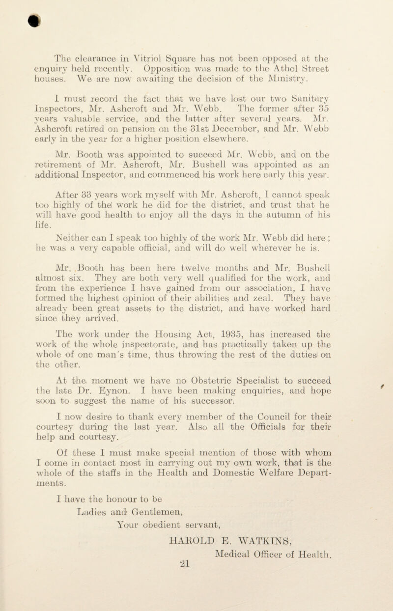 The clearance in Vitriol Square has not been opposed at the enquiry held recently. Opposition was made to the Athol Street houses. We are now awaiting the decision of the Ministry. I must record the fact that we have lost our two Sanitary Inspectors, Mr. Ashcroft and Mr. Webb. The former after1 35 years valuable service, and the latter after several years. Mr. Ashcroft retired on pension on the 81st December, and Air. Webb early in the year for a higher position elsewhere. Mr. Booth was appointed to succeed Air. Webb, and on the retirement of Air. Ashcroft, Air. Bushell was appointed as an additional Inspector, and commenced his work here early this year. After 33 years work myself with Mr. Ashcroft, I cannot speak too highly of the! work he did for the district, and trust that he will have good health to enjoy all the days in the autumn of his life. Neither can I speak too- highly of the work Air. Webb did here ; he was a very capable official, and will do well wherever he is. Mr. Booth has been here twelve months and Air. Bushell almost six. They are both very well qualified for the work, and from the experience I have gained from our association, I have formed the highest opinion of their abilities and zeal. They have already been great assets to the district, and have worked hard since they arrived. The work under the Housing Act, 1935, has increased the work of the whole inspectorate, and has practically taken up the whole of one man’s time, thus throwing the rest of the dutiesl on the other. At the, moment we have no Obstetric Specialist to succeed the late Dr. Eynon. I have been making enquiries, and hope soon to suggest the name of his successor. I now desire to thank every member of the Council for their courtesy during the last year. Also all the Officials for their help and courtesy. Of these I must make special mention of those with whom I come in contact most in carrying out my own. work, that is the whole of the staffs in the Health and Domestic Welfare Depart¬ ments . I have the honour to be Ladies and Gentlemen, Your obedient servant, HABOLD E. WATKINS, Aledical Officer of Health.