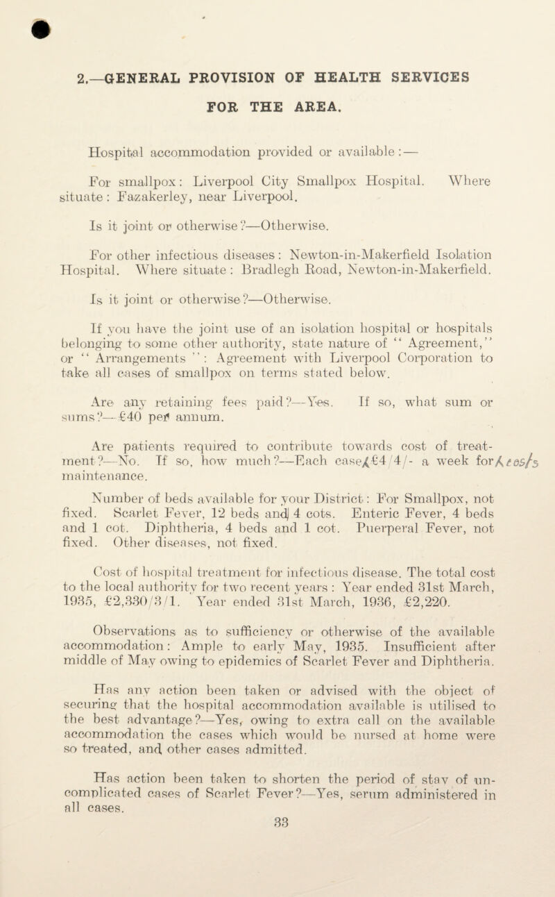 2.—GENERAL PROVISION OE HEALTH SERVICES FOR THE AREA. Hospital accommodation provided or available: — For smallpox: Liverpool City Smallpox Hospital. Where situate : Fazakerley, near Liverpool. Is it joint or otherwise ?—Otherwise. For other infectious diseases : Newton-in-Maker field Isolation Hospital. Where situate : Bradlegh Road, Newton-in-Makerfield. Is it joint or otherwise?—Otherwise. If you have the joint use of an isolation hospital or hospitals belonging to some other authority, state nature of “ Agreement,” or “ Arrangements Agreement with Liverpool Corporation to take all cases of smallpox on terms stated below. Are any retaining fees paid?—Yes. If so, what sum or sums?—£40 per* annum. Are patients required to contribute towards cost of treat¬ ment?—No. If so. how much?—Each ease/£4 4/- a week for/^os/s maintenance. Number of beds available for your District: For Smallpox, not fixed. Scarlet Fever, 12 beds and] 4 cots. Enteric Fever, 4 beds and 1 cot. Diphtheria, 4 beds and 1 cot. Puerperal Fever, not fixed. Other diseases, not fixed. Cost of hospital treatment for infectious disease. The total cost to the local authoritv for two recent years : Year ended 31st March, 1935, £2,330/8/1. Year ended 31st March, 1936, £2,220. Observations a,s to sufficiency or otherwise of the available accommodation: Ample to early May, 1935. Insufficient after middle of May owing to epidemics of Scarlet Fever and Diphtheria. Has any action been taken or advised with the object of securincr that the hospital accommodation available is utilised to the best advantage ?—Yesv owing to extra call on the available accommodation the cases which would be nursed at home were so treated, and, other cases admitted. Has action been taken to shorten the period of stav of un¬ complicated cases of Scarlet Fever?—Yes, serum administered in all cases.