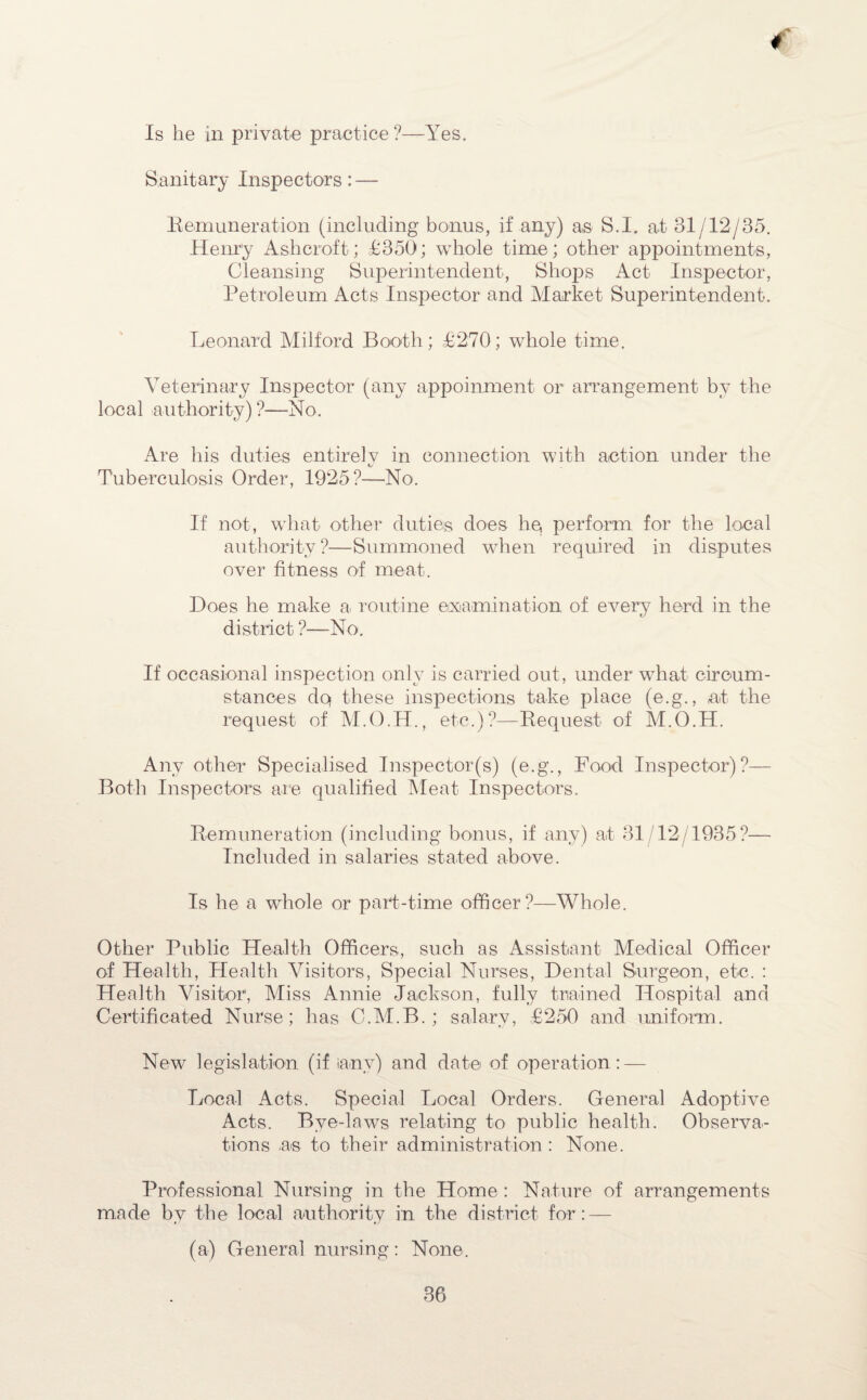 Is he in private practice ?—Yes. Sanitary Inspectors: — Remuneration (including bonus, if any) as S.I. at 31/12/35. Henry Ashcroft; £350; whole time; other appointments, Cleansing Superintendent, Shops Act Inspector, Petroleum Acts Inspector and Market Superintendent. Leonard Milford Booth; £270; whole time. Veterinary Inspector (any appoinment or arrangement by the local authority) ?—No. Are his duties entirely in connection with action under the Tuberculosis Order, 1925?—No. If not, what other duties does he, perform for the local authority?—Summoned when required in disputes over fitness of meat. Does he make a routine examination of every herd in the district ?—No. If occasional inspection only is carried out, under what circum¬ stances dq these inspections take place (e.g., at the request of M.O.H., etc.)?—Request of M.O.H. Anv other Specialised Inspeetor(s) (e.g., Food Inspector)?— Both Inspectors are qualified Meat Inspectors. Remuneration (including bonus, if any) at 31/12/1935?— Included in salaries stated above. Is he a whole or part-time officer?—Whole. Other Public Health Officers, such as Assistant Medical Officer of Health, Health Visitors, Special Nurses, Dental Surgeon, etc. : Health Visitor, Miss Annie Jackson, fully trained Hospital and Certificated Nurse; has C.M.B. ; salary, £250 and uniform. New legislation (if ianv) and date of operation: — Local Acts. Special Local Orders. General Adoptive Acts. Bye-laws relating to public health. Observa¬ tions as to their administration : None. Professional Nursing in the Home : Nature of arrangements made by the local authority in the district for: — (a) General nursing: None.