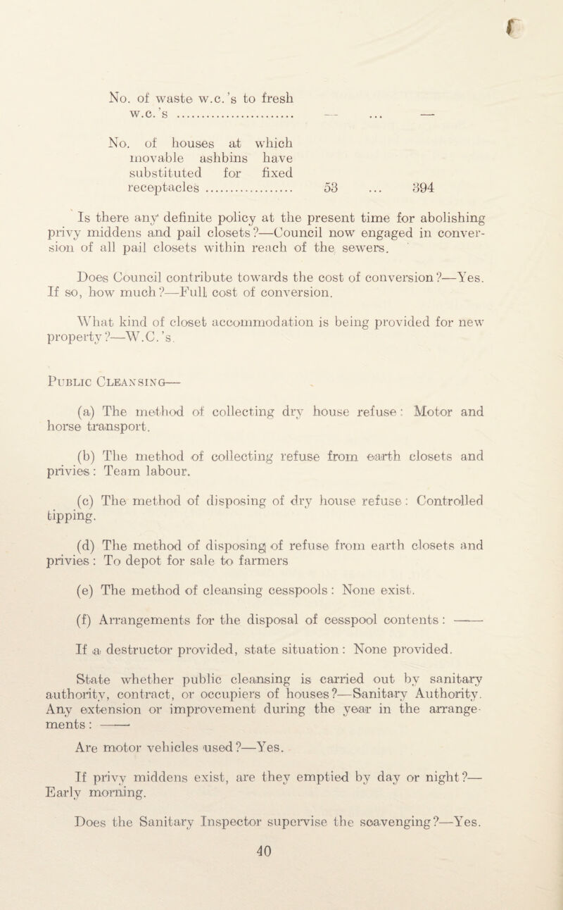 ( No. of waste w.c.’s to fresh w. c. s .. — ... - No. of houses a.t which movable ashbins have substituted for fixed receptacles . 53 ... 394 s Is there any definite policy at the present time for abolishing privy middens and pail closets?—Council now engaged in conver¬ sion of all pail closets within reach of the sewers. Does Council contribute towards the cost of conversion?—Yes. If so, how much?—Full cost of conversion. What kind of closet accommodation is being provided for new property ?—W. C. ’ s. Public Cleansing— (a,) The method of collecting dry house refuse ; Motor and horse transport. (b) The method of collecting refuse from earth closets and privies : Team labour. (c) The method of disposing of dry house refuse: Controlled tipping. (d) The method of disposing of refuse from earth closets and privies : To depot for sale to farmers (e) The method of cleansing cesspools: None exist. (f) Arrangements for the disposal of cesspool contents: —— If Ui destructor provided, state situation: None provided. State whether public cleansing is carried out by sanitary authority, contract, or occupiers of houses?—Sanitary Authority. Any extension or improvement during the year in the arrange¬ ments : ——- Are motor vehicles used?—Yes. If privy middens exist, are they emptied by day or night?— Early morning. Does the Sanitary Inspector supervise the scavenging?—l7es.