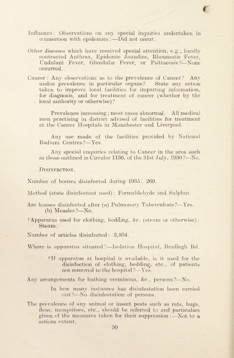 t Influenza : Observations on any special inquiries undertaken in connection with epidemics:—Did not occur. Other diseases which have received special attention, e.g., locally contracted Anthrax, Epidemic Jaundice, Rheumatic Fever, Cndulant Fever, Glandular Fever, or Psittacosis?—None occurred. Cancer: Any observations as to the prevalence of Cancer? Any undue prevalence in particular organs? State any action taken to improve local facilities for imparting information, for diagnosis, and for treatment of cancer (whether by the local authority or otherwise) ? Prevalence increasing; most cases abnormal. All medical men practising in district advised of facilities for treatment at the Cancer Hospitals in Manchester and Liverpool. Any use made of the facilities provided by National Radium Centres ?—Yes. Any special enquiries relating to Cancer in the area such as those- outlined in Circular 1136, of the 31st July, 1930?—No. Disinfection. Number of houses disinfected during 1935 : 269. Method (state disinfectant used): Formaldehyde and Sulphur. Are houses disinfected after (a) Pulmonary Tuberculosis?—Yes. (b) Measles ?—No. f Apparatus used for clothing, bedding, &c. (steam or otherwise): Steam,. Number of articles disinfected : 3,834. Where is apparatus situated?—Isolation Hospital, Bradlegh Rd. flf apparatus at hospital is available, is it- used for the disinfection of clothing, bedding, etc., of patients not removed to the hospital ?—Yes. Any arrangements for bathing verminous, &c., persons?—No. In how many instances has disinfestation been carried out?—No disinfestation of persons. The prevalence of any animal or insect pests such as rats, bugs, fleas, mosquitoes, etc., should be referred to and particulars given of the measures taken for their suppression :—Not to a serious extent.