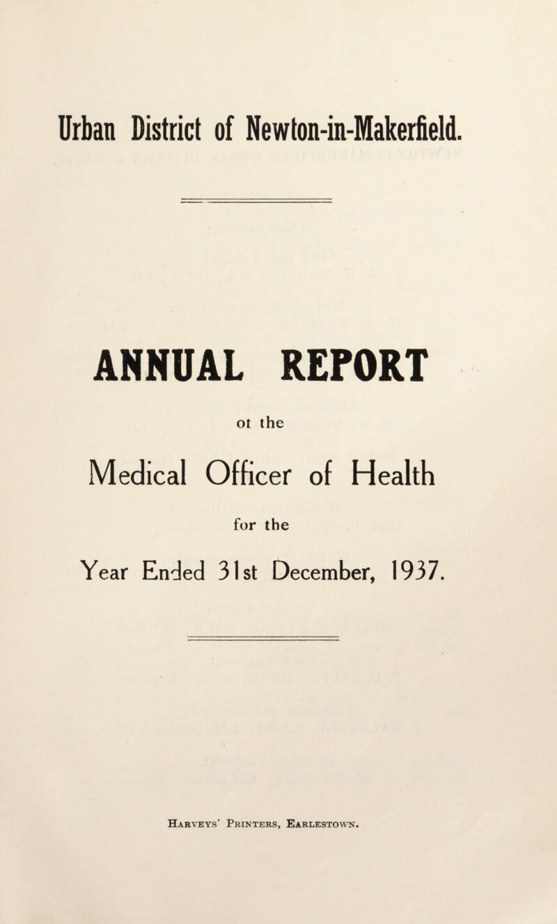 ANNUAL REPORT ot the Medical Officer of Health for the Year Ended 31st December, 1937. Harveys’ Printers, Earlestown.