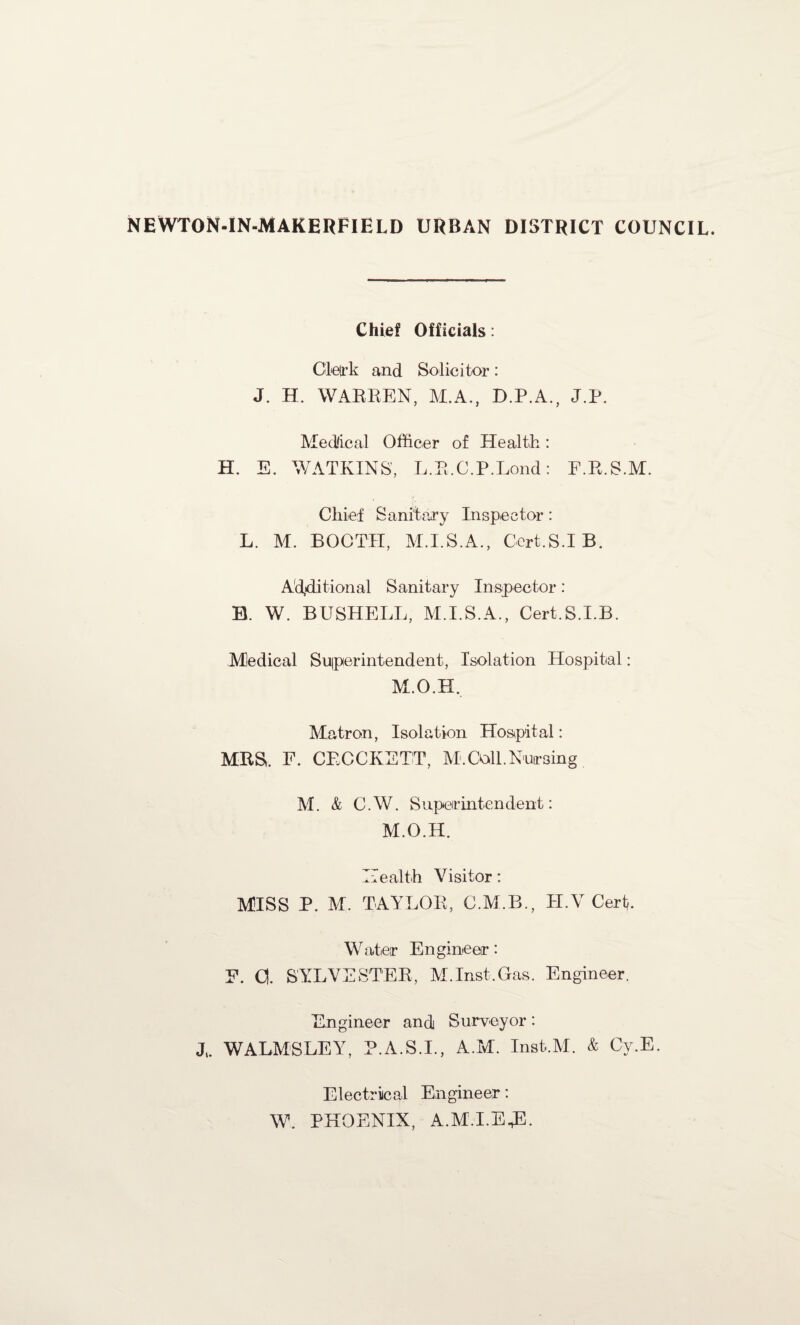 NEWTON-IN-MAKERFIELD urban district council. Chief Officials: Cle(rk and Solicitor: J. H. WARREN, M.A., D.P.A., J.P. Medical Officer of Health: H. E. WATKINS', L.R.C.P.Lond: E.R.S.M. Chief Sanitary Inspector: L. M. BOOTH, M.I.S.A., Cert.S.IB. Additional Sanitary Inspector : B. W. BUSHELL, M.I.S.A., Cert.S.I.B. Medical Superintendent, Isolation Hospital: M.O.H. Matron, Isolation Hospital: MRS. E. CRCCKETT, M. Coll. Nursing M. & C. W. S uperintendent: M.O.H. Health Visitor: MISS P. M. TAYLOR, C.M.B., H.V Cert,. Water Engineer: E. 0. SYLVESTER, M.Inst.Gas. Engineer. Engineer and Surveyor: J„ WALMSLEY, P.A.S.I., A.M. Insfc.M. & Cy.E. Electrical Engineer: W. PHOENIX, A.M.I.E