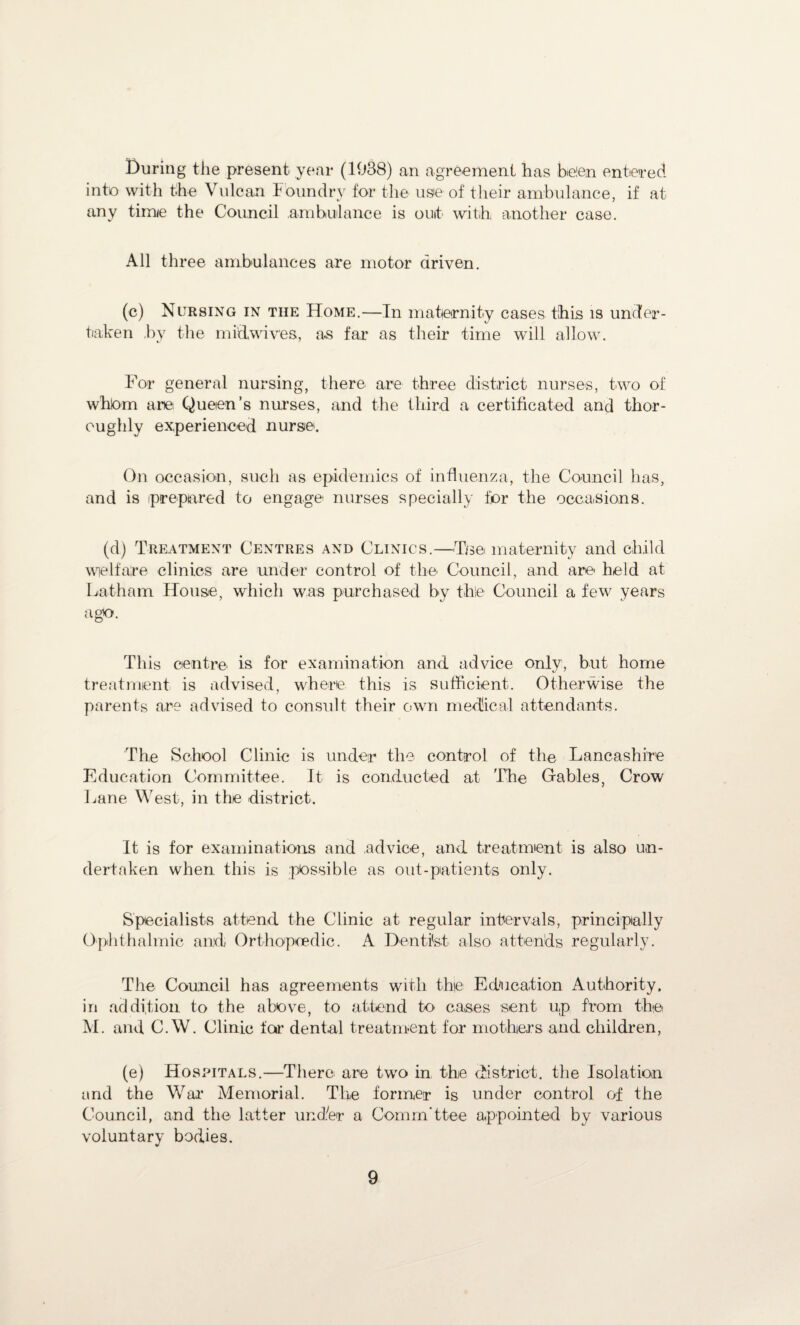 During the present year (1938) an agreement has be!en entered into with the Vulcan Foundry for the use of their ambulance, if at any time the Council ambulance is outt with another case. All three ambulances are motor driven. (c) Nursing in the Home.—In maternity cases this is under¬ taken .by the mitt wives, as far as their time will allow. For general nursing, there are three district nurses, two of whlom arei Queen’s nurses, and the third a certificated and thor¬ oughly experienced nurse. On occasion, such as epidemics of influenza, the Council has, and is prepared to engage nurses specially for the occasions. (d) Treatment Centres and Clinics.—Tse maternity and child welfare clinics are under control of the Council, and are held at Latham House, which was purchased by the Council a few years ago. This centre is for examination and advice only, but home treatment is advised, where this is sufficient. Otherwise the parents are advised to consult their own medical attendants. The School Clinic is under the control of the Lancashire Education Committee. It is conducted at The Gables, Crow Lane West, in the district. It is for examinations and advice, and treatment is also un¬ dertaken when this is possible as out-patients only. Specialists attend the Clinic at regular intervals, principally Ophthalmic and Orthopaedic. A Dentist also attends regularly. The Council has agreements with the Edocation Authority, in addition to the above, to attend to cases sent u,p from the M. and C.W. Clinic tor dental treatment for mothers and children, (e) Hospitals.—There are two in the district, the Isolation and the War* Memorial. The former is under control of the Council, and the latter under a Comm'ttee appointed by various voluntary bodies.