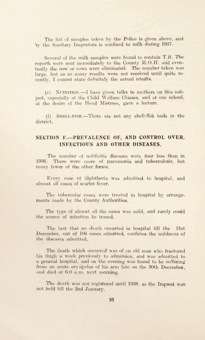The list of samples, taken by the' Police is given above, and \y the Sanitary Inspectors is confined k> milk during 1937. Several of the milk samples were found to contain T.B. The report^ were sent immediately to the County M.O.H. and even¬ tually the cow or cows were eliminated. The number taken was large, but as so many results were not received until quite re¬ cently, 1 cannot state definitely the actual re'suilts. (e) Nutrition.—I have given talks to mothers on this sub¬ ject, especially at the Child Welfare Classes, and at one school, at the desire of the Head Mistress, ga,Ve a lecture. (f) Shell-fish.—There are not any shell-fish beds in the district. SECTION F.—PREVALENCE OF, AND CONTROL OVER. INFECTIOUS AND OTHER DISEASES. The number of notifiable diseases were four less than in 1936. There were more of pneumonia and tuberculosis, but many fewer of the other forms. Every case Of diphtheria was admitted to hospital, and almost all cases of scarlet fever. The tubercular cases were treated in hospital by arrange¬ ments made by the County Authorities. The type of almost all the cases was mild, and rarely could the source of infection be traced. The fact that no death occurred in hospital till the 31st December, out of 106 cases admitted, confirms the mildness of the diseases admitted. The death which occurred was of an old man who fractured his thigh a week previously to admission, and was admitted to a general hospital, and on the evening was found to be suffering from an acute erysipelas of his arm late on the 30th December, and died at 6.0 a.m. next morning. The death was not registered until 1938, as the Inquest was not held till the 2nd January.