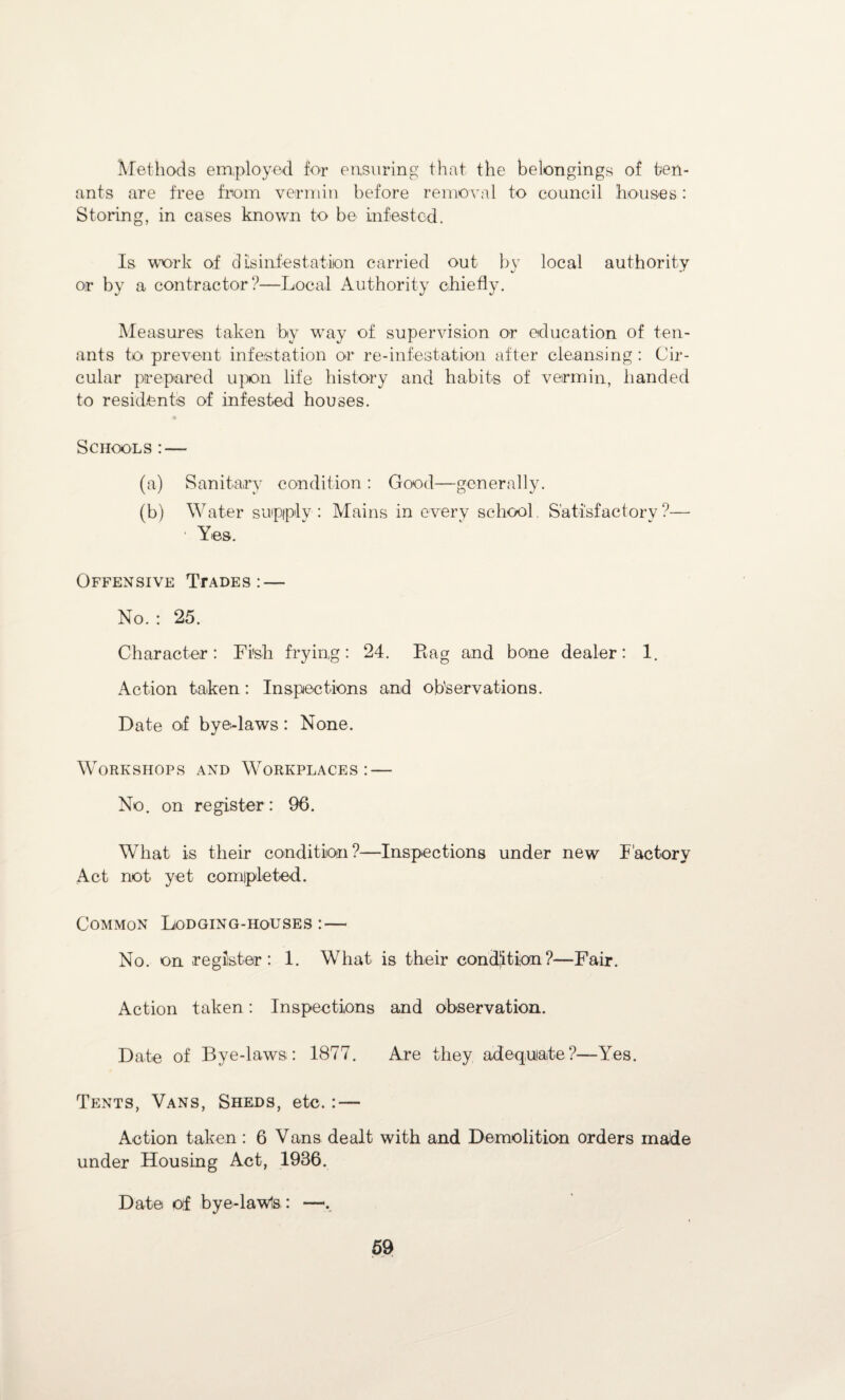 Methods employed for ensuring that the belongings of ten¬ ants are free from vermin before removal to council houses: Storing, in cases known to be infested. Is work of disinfestation carried out by local authority or by a contractor?—Local Authority chiefly. Measures taken by way of supervision or education of ten¬ ants to prevent infestation or re-infestation after cleansing: Cir¬ cular prepared upon life history and habits of vermin, handed to residents of infested houses. Schools:— (a) Sanitary condition : Good—generally. (b) Water supiplv: Mains in every school Satisfactory?— ■ Yes. Offensive Ttades :— No. : 25. Character: Fi'sh frying: 24. Rag and bone dealer: 1. Action taken: Inspections and observations. Date of bye-laws: None. Workshops and Workplaces: — No. on register : 96. What is their condition?—Inspections under new Factory Act not yet completed. Common Lodging-houses: — No. on register: 1. What is their condition?—Fair. Action taken: Inspections and observation. Date of Bye-laws: 1877. Are they adequate?—Yes. Tents, Vans, Sheds, etc.: — Action taken: 6 Vans dealt with and Demolition orders made under Housing Act, 1936. Date of bye-lawls : —