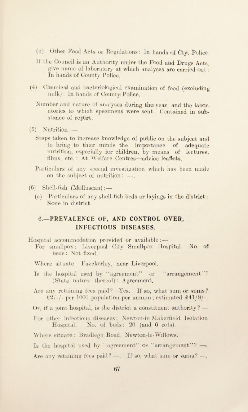 (ii) Other Food Acts or Regulations : In, hands of Cty. Police. If the Council is an Authority under the Fbo;d and Drugs Acts, give name of laboratory at which analyses are carried ouit : In hands of County Police. (4) Chemical and bacteriological examination of food (excluding milk): In hands of County Police. Number and nature of analyses during thei year, and the labor¬ atories to which specimens were sent: Contained in sub¬ stance of repbrt. (5) Nutrition: — Steps taken to increase knowledge of public on the subject and to bring to their minds the importance of adequate nutrition, especially for children, by means of lectures, films, etc. : At Welfare Centres—advice leaflets. Particulars of any special investigation which has been made on the subject of nutrition: —. (6) Shell-fish (Mollusean): — (a) Particulars of any shell-fish beds or layings in the district: None in district. 6—PREVALENCE OF, AND CONTROL OVER, INFECTIOUS DISEASES. Hospital accommodiation provided or available: — For smallpox: Liverpool City Smallpox Hospital. No. of beds : Not fixed. Where situate: Fazakerley, near Liverpool. Is the hospital used by “agreement” or “arrangement”? (State nature thereof): Agreement. Are any retaining fees paid?—Yes. If so, what sum or sums? V2/-/- per 1000 population per annum; estimated £41/8/-. Or, if a joint hospital, is the district a constituent authority? — For other infectious diseases: Newton-in-Makerfield Isolation Hospital. No. of beds : 20 (and 6 cots). Where situate: Bradlegh Road, Newton-le-Willows. Is the hospital used by “agreement” or “arrangement”? —-. Are any retaining fees paid? —. If so, what sum or sums? —.