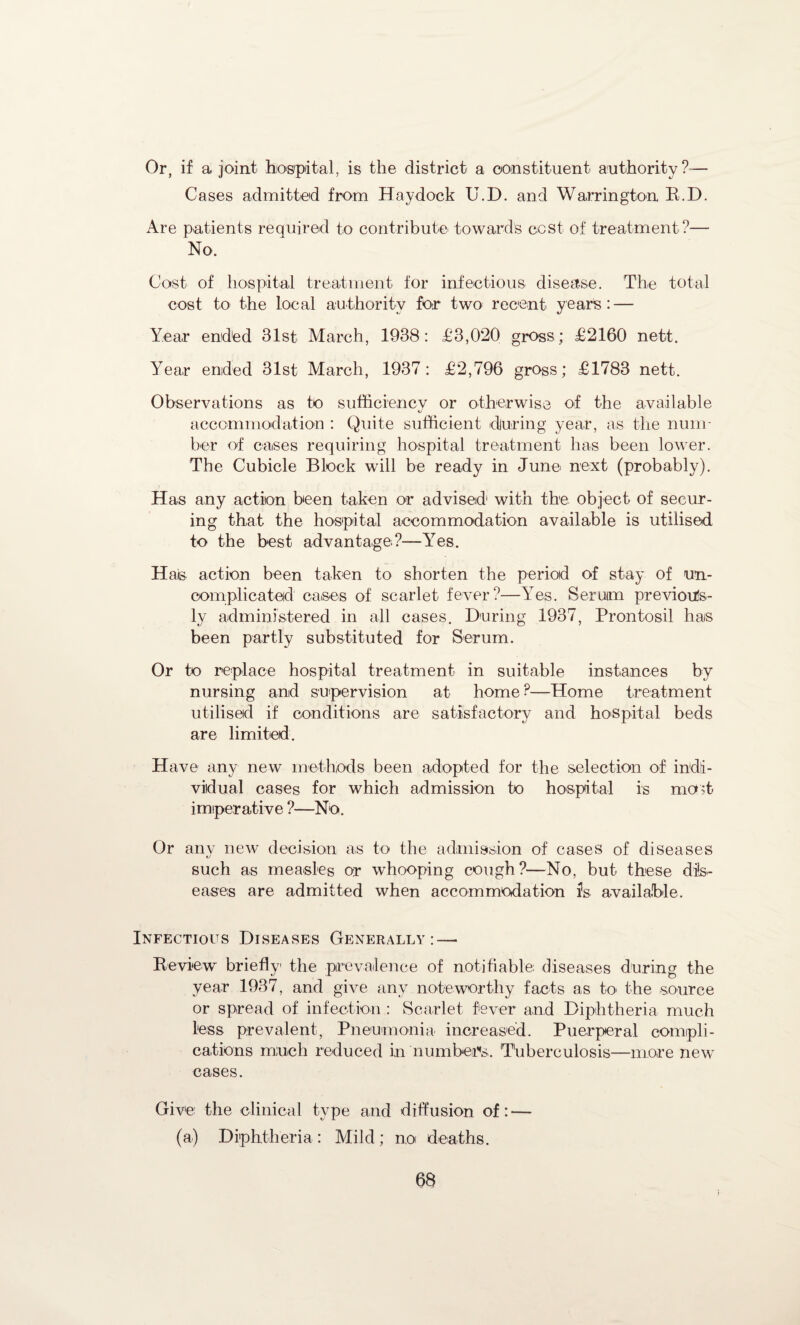 Or, if a joint hospital, is the district a constituent authority?— Cases admitted from Haydock U.D. and Warrington R.D. Are patients required to contribute towards cost of treatment ?— No. Cost of hospital treatment for infectious disease. The total cost to the local authority for two recent years: — Year ended 31st March, 1938: £3,020 gross; £2160 nett. Year ended 31st March, 1937: £2,796 gross; £1783 nett. Observations as to sufficiency or otherwise of the available accommodation : Quite sufficient during year, as the num¬ ber of cases requiring hospital treatment has been lower. The Cubicle Block will be ready in June next (probably). Has any action been taken or advised1 with the object of secur¬ ing that the hospital accommodation available is utilised to the best advantage?—Yes. Hais action been taken to shorten the period of stay of un¬ complicated cases of scarlet fever?—Yes. Seruim previous¬ ly administered in all cases. During 1937, Prontosil has been partly substituted for Serum. Or to replace hospital treatment in suitable instances by nursing and supervision at home?—Home treatment utilised if conditions are satisfactory and hospital beds are limited. Have any new methods been adopted for the selection of indi¬ vidual cases for which admission to hospital is mcut imperative ?—No. Or any new decision as to the admission of cases of diseases such as measles or whooping cough?—No, but these dis¬ eases are admitted when accommodation fs available. Infectious Diseases Generally: — Review briefly the prevalence of notifiable diseases during the year 1937, and give any noteworthy facts as to the source or spread of infection : Scarlet fever and Diphtheria much less prevalent, Pneumonia increased. Puerperal compli¬ cations much reduced in numbers. Tuberculosis—more new cases. Give the clinical type and diffusion of: — (a) Diphtheria: Mild; no deaths.