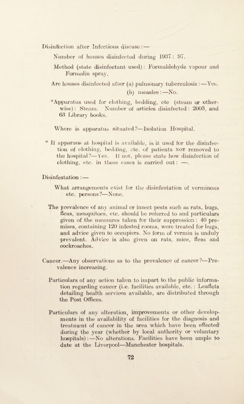 Disinfection after Infectious disease: — Number of houses disinfected during 1937: 97. Method (state disinfectant 'used): Formaldehyde vapour and Formal in spray. Are houses disinfected after (a) pulmonary tuberculosis :—Yes, (b) measles:—No. * Apparatus used for clothing, bedding, etc (steam or other¬ wise): Steam. Number of articles disinfected: 2003, and 63 Library books. Where is apparatus situated?—Isolation Hospital. * If apparatus at hospital is available, is it used for the disinfec¬ tion of clothing, bedding, etc. of patients not removed to the hospital?—Yes. If not, please state how disinfection of clothing, etc. in these cases is carried out: —. Disinfestation: — What arrangements exist for the disinfestation of verminous etc. persons ?—None. The prevalence of any animal cr insect pests such as rats, bugs, fleas, mosquitoes, etc. should be referred to and particulars given of the measures taken for their suppression : 40 pre¬ mises, containing 120 infested rooms, were treated for bugs, and advice given to occupiers. No form of vermin is unduly prevalent. Advice is also given on rats, mice, fleas and cockroaches. Cancer.—Any observations as to the prevalence of cancer?—Pre¬ valence increasing. Particulars of any action taken to impart to the public informa¬ tion regarding cancer (i.e. facilities available, etc, : Leaflets detailing health services available, are distributed through the Post Offices. Particulars of any alteration, improvements or other develop¬ ments in the availability of facilities for the diagnosis and treatment of cancer in the area which have been effected during the year (whether by local authority or voluntary hospitals):—No alterations. Facilities have been ample to date at the Liverpool—Manchester hospitals.