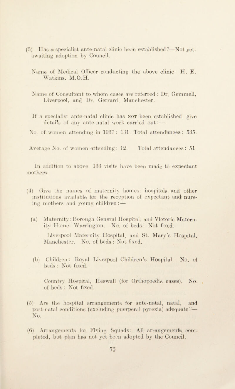 (3) Has a specialist ante-natal clinic been established?—Not yet. awaiting adoption by Council. Name of Medical Officer conducting the above clinic : H. E. Watkins. M.O.H. Name of Consultant to whom cases are referred : Dr. Gemmell, Liverpool, and Dr. Gerrard, Manchester. If a specialist ante-natal clinic has not been established, give details of any ante-natal work carried out: — No. of women attending in 1937: 131. Total attendances : 535. Average No. of women attending: 12. Total attendances: 51. In addition to above, 133 visits have been made to expectant mothers. (4) Give the names of maternity homes, hospitals and other institutions available for the reception of expectant and nurs¬ ing mothers and young children: — O *j o (a) Maternity : Borough General Hospital, and Victoria Matern¬ ity Home, Warrington. No. of beds : Not fixed. Liverpool Maternity Hospital, and St. Mary's Hospital, Manchester. No. of beds : Not fixed. (b) Children: Royal Liverpool Children’s Hospital No. of beds : Not fixed. Country Hospital, Heswall (for Orthopoedic cases). No. of bedls : Not fixed. (5) Are the hospital arrangements for ante-natal, natal, and post-natal conditions (excluding puerperal pyrexia) adequate?— No. (6) Arrangements for Flying Squads: All arrangements com¬ pleted, but plan has not yet been adopted by the Council.