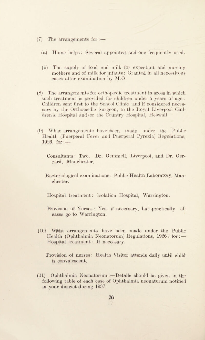 (7) The arrangements for :—- (a,) Home helps : Several appointed1 and one frequently used. (b) The supply of food and milk for expectant and nursing mothers and of milk for infants : Granted in all necessitous case's after examination by M.O. (8) The arrangements for orthopaedic treatment in areas in which such treatment is provided for children under 5 years of age : Children sent fir’sit to the School Clinic and if considered neces¬ sary by the Orthopaedic Surgeon, to the Royal Liverpool Chil¬ dren \s Hospital and/or the Country Hospital, Heswall. (9) What arrangements have been made under the Public Health (Puerperal Pever and Puerperal Pyrexia) Regulations, 1926, for: — Consultants : Two. Dr. Gemmell, Liverpool, and Dr. Ger- ;rard, Manchester. Bacteriological examinations : Public Health Laboratory, Man¬ chester. Hospital treatment: Isolation Hospital, Warrington. Provision of Nurses: Yes, if necessary, but practically all easels go to Warrington. (101 W|hlat arrangements have been made under the Public Health (Ophthalmia Neonatorum) Regulations, 1926? for: — Hospital treatment: If necessary. Provision of nurses: Health Visitor attends daily until child is convalescent. (11) Ophthalmia Neonatorum:—Details should be given in the following table of each case of Ophthalmia neonatorum notified in your district during 1937. ?6