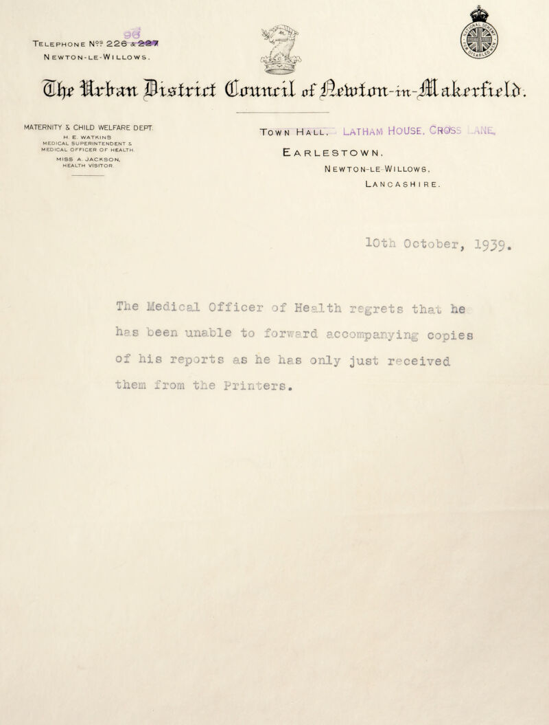 Telephone N?? 226 &227 N EWTON-LE -W I LLOWS. (Lip trtmn Mx&tridt QJxmntil o£ Mehrixm-tn-Ml tiksxLtslti. MATERNITY & CHILD WELFARE DEPT H E. WATKINS MEDICAL SUPERINTENDENT & MEDICAL OFFICER OF HEALTH. miss a. Jackson, HEALTH VISITOR Town Hall, LATHAM HOUSE, C ROD'S Earlestown, Newton-le Willows, Lancashire. 10th October, 1939. The Medical. Officer of Health regrets that he has ueen una.ble to forward accompanying copies of his reports as he has only just received, them from the Printers.