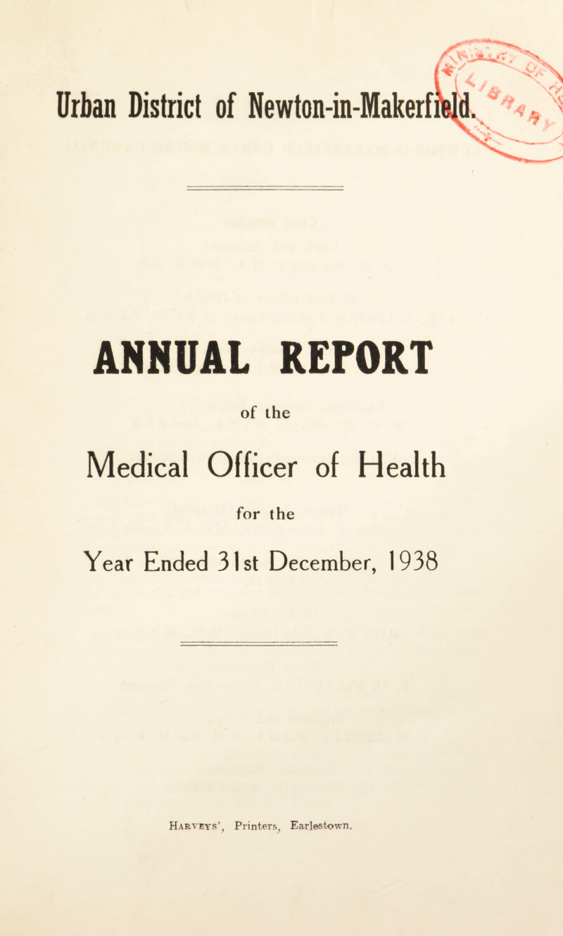 Urban District of Newton-in-Makerf ANNUAL REPORT of the Medical Officer of Health for the Year Ended 31st December, 1938 Harveys’, Printers, Earlestown.