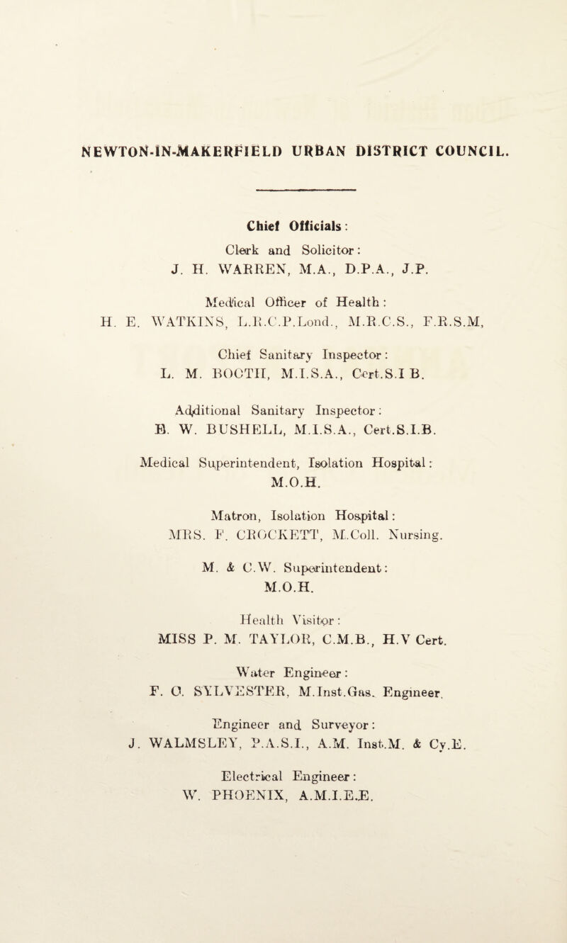 NEWTON-IN-MAKERFIELD urban district council. Chief Officials: Clerk and Solicitor: J. H. WARREN, M.A., DP.A., J.P. Medical Officer of Health: H. E. WATKINS, L.R.C.P.Lond., M.R.C.S., F.R.S.M, Chief Sanitary Inspector: L. M. BOOTH, M.I.S.A., Gert.S.I B. Additional Sanitary Inspector: B. W. BUSHELL, M.I.S.A., Cert.S.I.B. Medical Superintendent, Isolation Hospital: M.O.H. Matron, Isolation Hospital: MRS. F. CROCKETT, M.Coll. Nursing. M. & C.W. Superintendent: M.O.H. Health Visitor : MISS P. M. TAYLOR, C.M.B., H.V Cert. W at er E n gine er : F. O. SYLVESTER, M.Inst.Gas. Engineer. Engineer and Surveyor: J. WALMSLEY, P.A.S.I., A.M. Inst.M. & Cy.E. Electrical Engineer: W. PHOENIX, A.M.I.E.E.