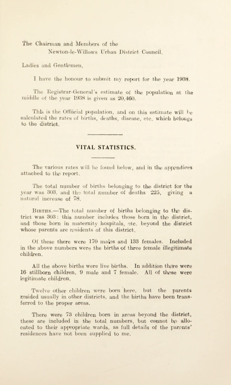 The Chairman and Members of the Newton-le-Willows Urban District Council. Ladies and Gentlemen, I have the honour to submit my report for the year 1938. The Registrar-General’s estimate of the population at the middle of the year 1938 is given as 20,460. This is the Offiicial population, and on this estimate will he calculated the rates of births, deaths, disease, etc. which belongs to the district. VITAL STATISTICS. The various rates will be found below, and in the appendices attached to the report. The total number of births belonging to the district for the year was 303, and the total number of deaths 225, giving a natural increase of 78. Births.—The total number of births belonging to the dis¬ trict wras 303 : this number includes those born in the district, and those born in maternity hospitals, etc. beyond the district whose parents are residents of this district. Of these there were 170 mates and 133 females. Included in the above numbers were the births of three female illegitimate children. All the above births were live births. In addition th$re were 16 stillborn children, 9 male and 7 female. All of these were legitimate children. Twelve other children were born here, but the parents resided usually in other districts, and the births have been trans¬ ferred to the proper areas. There were 73 children born in areas beyond the district, these are included in the total numbers, but cannot he allo¬ cated to their appropriate wards, as full details of the parents’ residences have not been supplied to me.