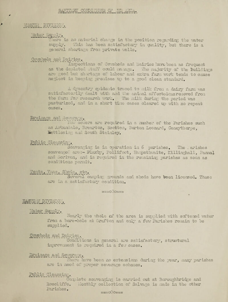 SAIETAKT CGIDITIOirS CP E3E AEEa » •T YQT’T! - divigio;, . Pater bup/ly. There is no material change in the position regarding the water This has been satisfactory in cjualitj supply. general shortage fro..! private ’well: but there is a Cov/sbeds and Dairies, Inspections of Cowsheds and Dairies have been as frequent as the depleted otaff could manage. The majority of the Buildings are good but shortage of labour and extra far; 1 work tends to cause neglect in keeping premises up to a good clean standard. epidemic traced to 4-~ i-iilk fron a dairy fam was A dysentry ^ _ ____o _ _ satisfactorily dealt -with and the animal affectedcasraaoved from the farra for- research work. The milk during the period was pasturized, and in a short tine eases cleared up with no repeat CCiS CS § Drainage and Sewerage, • .cv sewers are required in a number of the Parishes such as Arkendale, Brearton, Scotton, Burton Leonard, Coneytharpe, Kettlosing and South Stainley, Public Gleans in Scavenging is in operation in 6 parishes. The . arishes scavenger are:- Plaxby, Pollifoot, Bampsthwaite, Killinghall, Panna}. and Scriven, and is required in the remaining parishes as soon as c ond it ions p emit. Tents, Vaiis, Shednp etc. Several camping; grounds and sheds have been licensed. These are in a satisfactory condition. paste. iLpjndEsiq: _. 2pppip Supply. Dearly the whole of the from a bore-hole at Grafton and supplied. area is supplied with softened water only a few Parishes remain to be Cowshed.s mid Dairies. Conditions in general are satisfactory, structural improvement is required in a few oases. Drainage .and Sewerage. There have been no extensions during the year, many parishes are in need of proper sewerage schemes. PjAlic_Gleansijig. Complete scavenging is carried out at Boroughbridge and Hoecliffe. ilonthly collection of Salvage is made in the other Parishes. ===o0o===