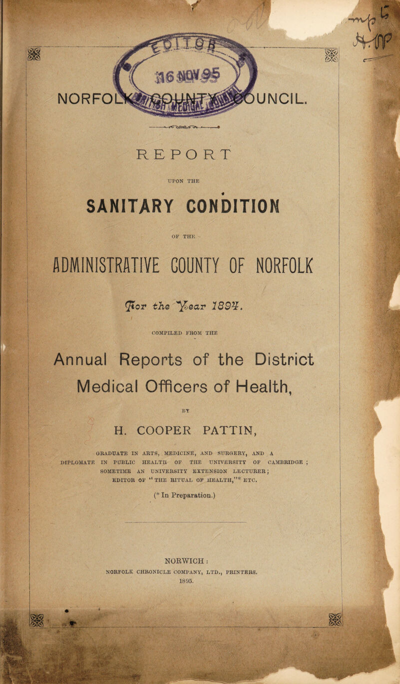 REPORT UPON THE SANITARY CONDITION OE THE ADMINISTRATIVE GOUNTY OF NORFOLK Jtor the ^ear 189%> COMPILED FROM THE Annual Reports of the District Medical Officers of Health. BY H. COOPER PATTIN, GRADUATE IN ARTS, MEDICINE, AND SURGERY, AND A DIPLOMATE IN PUBLIC HEALTH OF THE UNIVERSITY OF CAMBRIDGE ; SOMETIME AN UNIVERSITY EXTENSION LECTURER; EDITOR OF “ THE RITUAL OF HEALTH,”* ETC. (* In Preparation.) NORWICH: NORFOLK CHRONICLE COMPANY, LTD., PRINTERS. 1895.