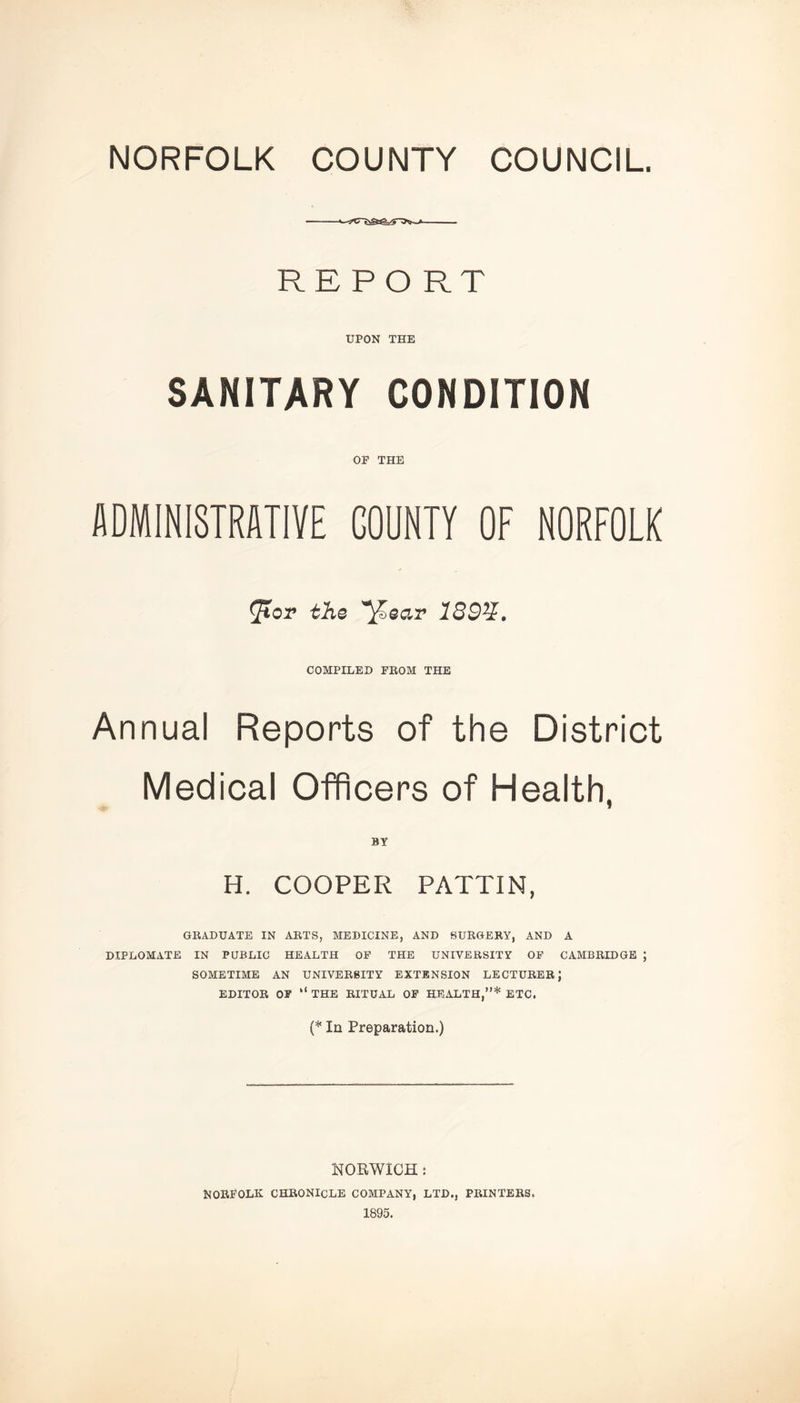 NORFOLK COUNTY COUNCIL. —1 c ■ ... REPORT UPON THE SANITARY CONDITION OP THE ADMINISTRATIVE COUNTY OF NORFOLK ^Tor the >ear 139%. COMPILED PROM THE Annual Reports of the District Medical Officers of Health, H. COOPER PATTIN, GRADUATE IN ARTS, MEDICINE, AND SURGERY, AND A DIPLOMATE IN PUBLIC HEALTH OP THE UNIVERSITY OF CAMBRIDGE J SOMETIME AN UNIVERSITY EXTENSION LECTURER; EDITOR OP “ THE RITUAL OF HEALTH,”* ETC. (* In Preparation.) NORWICH : NORFOLK CHRONICLE COMPANY, LTD., PRINTERS. 1895.
