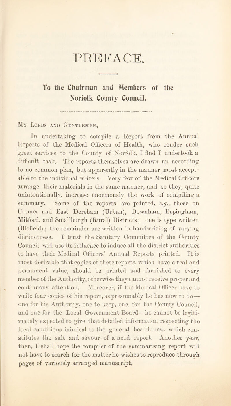 PREFACE. To the Chairman and Members of the Norfolk County Council. My Lords and Gentlemen, In undertaking to compile a Report from the Annual Reports of tlie Medical Officers of Health, who render such great services to the County of Norfolk, I find I undertook a difficult task. The reports themselves are drawn up according to no common plan, but apparently in the manner most accept¬ able to the individual writers. Very few of the Medical Officers arrange their materials in the same manner, and so they, quite unintentionally, increase enormously the work of compiling a summary. Some of the reports are printed, e.g., those on Cromer and East Derebam (Urban), Downham, Erpingham, Mitford, and Smallburgh (Rural) Districts; one is type written (Blofield) ; the remainder are written in handwriting of varying distinctness. I trust the Sanitary Committee of the County Council will use its influence to induce all the district authorities to have their Medical Officers’ Annual Reports printed. It is most desirable that copies of these reports, which have a real and permanent value, should be printed and furnished to every member of the Authority, otherwise they cannot receive proper and continuous attention. Moreover, if the Medical Officer have to write four copies of his report, as presumably he has now to do™ one for his Authority, one to keep, one for the County Council, and one for the Local Government Board—-he cannot be With O mately expected to give that detailed information respecting the local conditions inimical to the general healthiness which con¬ stitutes the salt and savour of a good report. Another year, then, I shall hope the compiler of the summarizing report will not have to search for the matter he wishes to reproduce through pages of variously arranged manuscript.