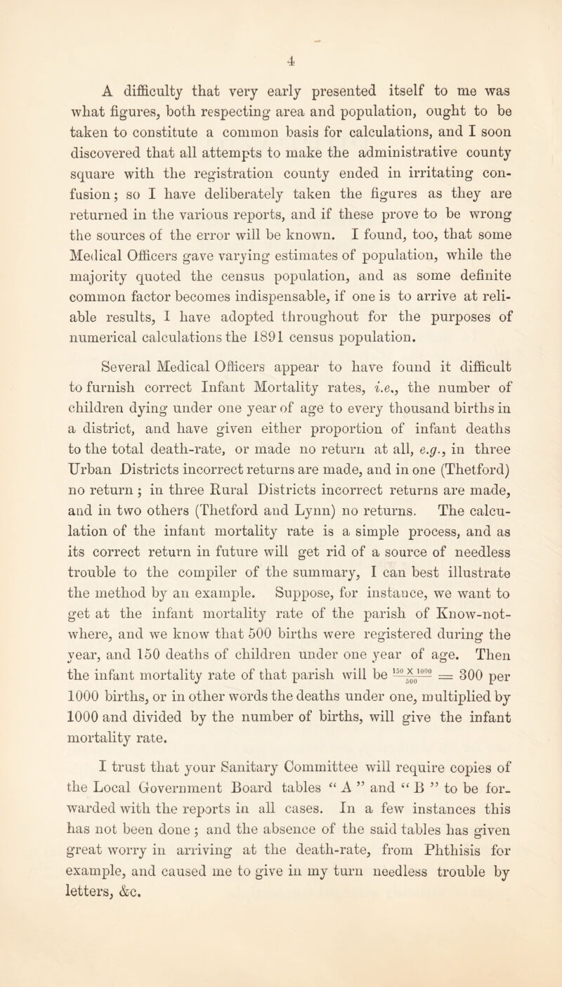 A difficulty that very early presented itself to me was what figures, both respecting area and population, ought to be taken to constitute a common basis for calculations, and I soon discovered that all attempts to make the administrative county square with the registration county ended in irritating con¬ fusion ; so I have deliberately taken the figures as they are returned in the various reports, and if these prove to be wrong the sources of the error will be known. I found, too, that some Medical Officers gave varying estimates of population, while the majority quoted the census population, and as some definite common factor becomes indispensable, if one is to arrive at reli¬ able results, I have adopted throughout for the purposes of numerical calculations the 1891 census population. Several Medical Officers appear to have found it difficult to furnish correct Infant Mortality rates, he,, the number of children dying under one year of age to every thousand births in a district, and have given either proportion of infant deaths to the total death-rate, or made no return at all, e.g., in three Urban Districts incorrect returns are made, and in one (Thetford) no return ; in three Rural Districts incorrect returns are made, and in two others (Thetford and Lynn) no returns. The calcu¬ lation of the infant mortality rate is a simple process, and as its correct return in future will get rid of a source of needless trouble to the compiler of the summary, I can best illustrate the method by an example. Suppose, for instance, we want to get at the infant mortality rate of the parish of Know-not- where, and we know that 500 births were registered during the year, and 150 deaths of children under one year of age. Then the infant mortality rate of that parish will be — *0100Q- = 300 per 1000 births, or in other words the deaths under one, multiplied by 1000 and divided by the number of births, will give the infant mortality rate. I trust that your Sanitary Committee will require copies of the Local Government Board tables “ A ” and “ B ?? to be for. warded with the reports in all cases. In a few instances this has not been done ; and the absence of the said tables has given great worry in arriving at the death-rate, from Phthisis for example, and caused me to give in my turn needless trouble by letters, &c.