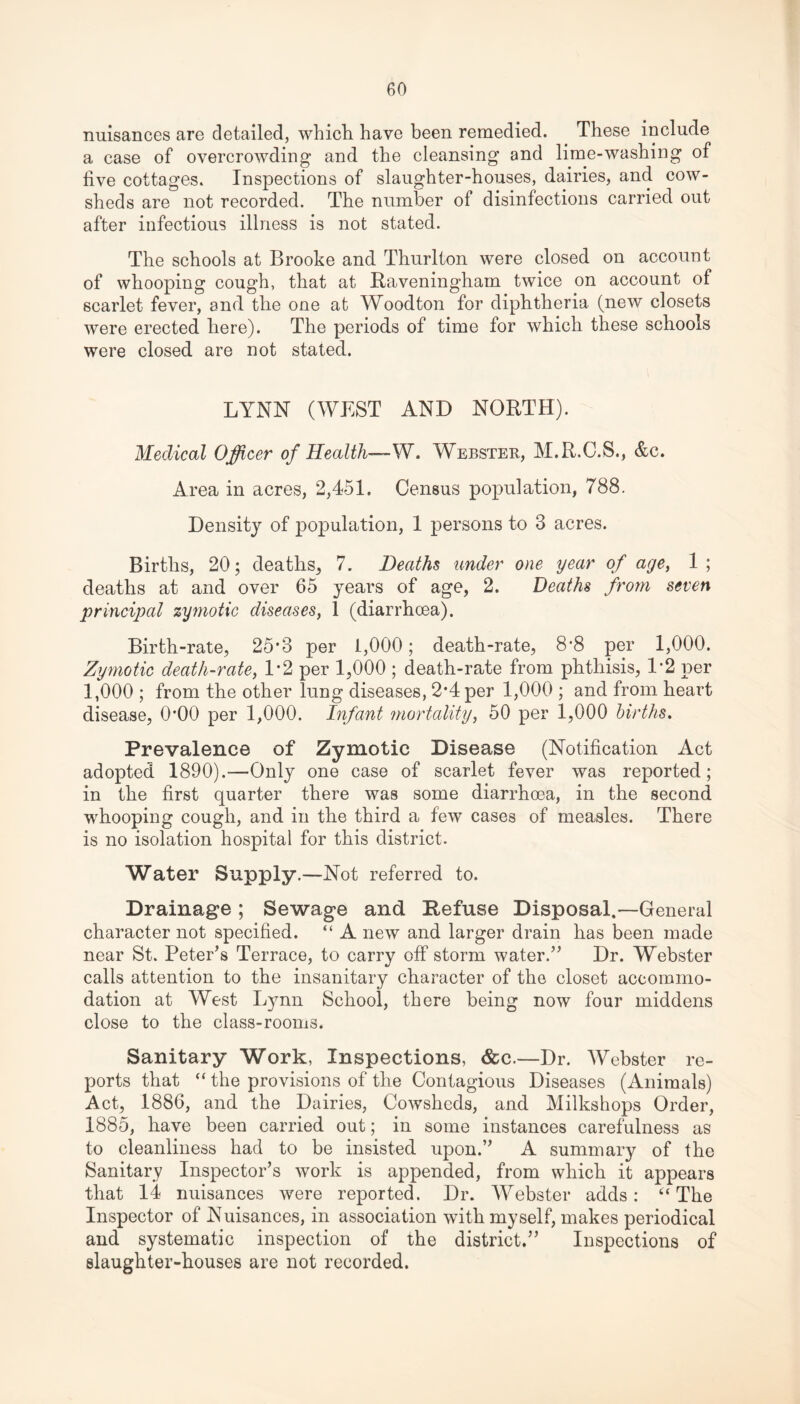nuisances are detailed, which have been remedied. These include a case of overcrowding and the cleansing and lime-washing of five cottages. Inspections of slaughter-houses, dairies, and cow¬ sheds are not recorded. The number of disinfections carried out after infectious illness is not stated. The schools at Brooke and Thurlton were closed on account of whooping cough, that at Raveningham twice on account of scarlet fever, and the one at Woodton for diphtheria (new closets were erected here). The periods of time for which these schools were closed are not stated. LYNN (WEST AND NORTH). Medical Officer of Health— W. Webster, M.R.C.S., &c. Area in acres, 2,451. Census population, 788. Density of population, 1 persons to 3 acres. Births, 20; deaths, 7. Deaths under one year of age, 1 ; deaths at and over 65 years of age, 2. Deaths from seven principal zymotic diseases, 1 (diarrhoea). Birth-rate, 25*3 per 1,000; death-rate, 8‘8 per 1,000. Zymotic death-rate, 1*2 per 1,000 ; death-rate from phthisis, 1-2 per 1,000 ; from the other lung diseases, 2*4 per 1,000 ; and from heart disease, 0*00 per 1,000. Infant mortality, 50 per 1,000 births. Prevalence of Zymotic Disease (Notification Act adopted 1890).—Only one case of scarlet fever was reported; in the first quarter there was some diarrhoea, in the second whooping cough, and in the third a few cases of measles. There is no isolation hospital for this district. Water Supply.—Not referred to. Drainage ; Sewage and Refuse Disposal.—General character not specified. “ A new and larger drain has been made near St. Peter’s Terrace, to carry off storm water.” Dr. Webster calls attention to the insanitary character of the closet accommo¬ dation at West Lynn School, there being now four middens close to the class-rooms. Sanitary Work, Inspections, &c.—Dr. Webster re¬ ports that “ the provisions of the Contagious Diseases (Animals) Act, 1886, and the Dairies, Cowsheds, and Milkshops Order, 1885, have been carried out; in some instances carefulness as to cleanliness had to be insisted upon.” A summary of the Sanitary Inspector’s work is appended, from which it appears that 14 nuisances were reported. Dr. Webster adds: “The Inspector of Nuisances, in association with myself, makes periodical and systematic inspection of the district.” Inspections of slaughter-houses are not recorded.