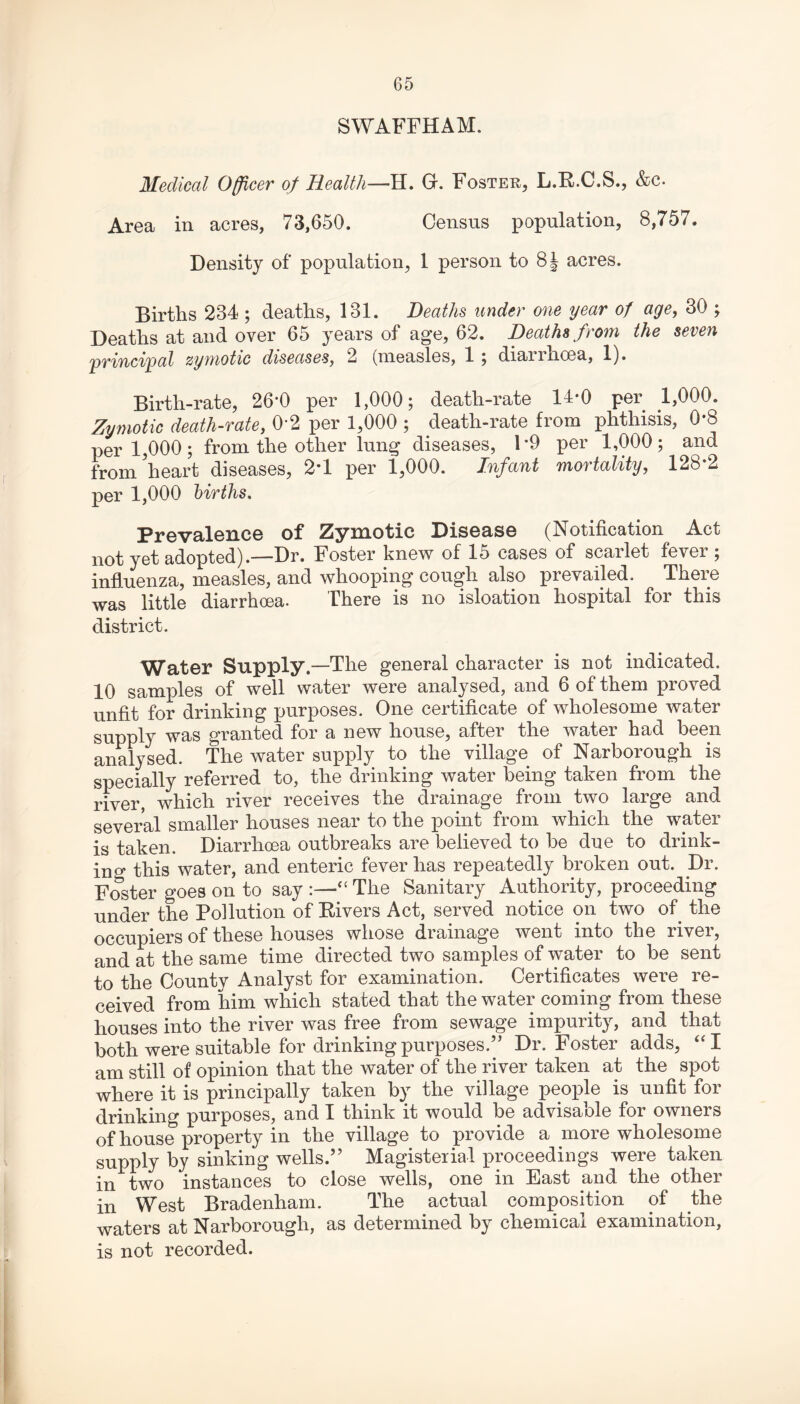 SWAFFHAM. Medical Officer of Health—H. Gr. Foster, L.R.C.S., &c. Area in acres, 73,650. Census population, 8,757. Density of population, 1 person to 8| acres. Births 234 ; deaths, 131. Deaths under one year of age, 30 ; Deaths at and over 65 years of age, 62. Deaths from the seven principal zymotic diseases, 2 (measles, 1 ; diarrhoea, 1). Birth-rate, 26*0 per 1,000; death-rate 14-0 per 1,000. Zymotic death-rate, 0*2 per 1,000 ; death-rate from phthisis, 0*8 per 1,000; from the other lung diseases, 1*9 per 1,000; and from heart diseases, 2*1 per 1,000. Infant mortality, 128*2 per 1,000 births. Prevalence of Zymotic Disease (Notification Act not yet adopted).—Dr. Foster knew of 15 cases of scarlet fever ; influenza, measles, and whooping cough also prevailed. There was little diarrhoea. There is no isloation hospital for this district. Water Supply.—The general character is not indicated. 10 samples of well water were analysed, and 6 of them proved unfit for drinking purposes. One certificate of wholesome water supply was granted for a new house, after the water had been analysed. The water supply to the village of Narborough is specially referred to, the drinking water being taken from the river, which river receives the drainage from two large and several smaller houses near to the point from which the water is taken. Diarrhoea outbreaks are believed to be due to drink¬ ing this water, and enteric fever has repeatedly broken out. Dr. Foster goes on to say:—'“ The Sanitary Authority, proceeding under the Pollution of Rivers Act, served notice on two of the occupiers of these houses whose drainage went into the river, and at the same time directed two samples of water to be sent to the County Analyst for examination. Certificates were re¬ ceived from him which stated that the water coming from these houses into the river was free from sewage impurity, and that both were suitable for drinking purposes.” Dr. Foster adds, “I am still of opinion that the water of the river taken at the spot where it is principally taken by the village people is unfit for drinking purposes, and I think it would be advisable for owners of house property in the village to provide a more wholesome supply by sinking wells.” Magisterial proceedings were taken in two instances to close wells, one in East and the other in West Bradenham. The actual composition of the waters at Narborough, as determined by chemical examination, is not recorded.