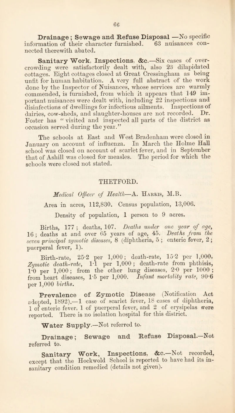 Drainage ; Sewage and Refuse Disposal —No specific information of their character furnished, 63 nuisances con¬ nected therewith abated. Sanitary Work, Inspections, &c.—Six cases of over¬ crowding were satisfactorily dealt with, also 23 dilapidated cottages. Eight cottages closed at Great Cressingham as being unfit for human habitation. A very full abstract of the work done by the Inspector of Nuisances, whose services are warmly commended, is furnished, from which it appears that 149 im¬ portant nuisances were dealt with, including 22 inspections and disinfections of dwellings for infectious ailments. Inspections of dairies, cow-sheds, and slaughter-houses are not recorded. Dr. Foster has “ visited and inspected all parts of the district as occasion served during the year.” The schools at East and West Bradenham were closed in January on account of influenza. In March the Holme Hall school was closed on account of scarlet fever, and in September that of Ashill was closed for measles. The period for which the schools were closed not stated. THETFORD. Medical Officer of Health—A. Hakris, M.B. Area in acres, 112,830. Census population, 13,006. Density of population, 1 person to 9 acres. Births, 177 ; deaths, 107. Deaths under one year of agey 16 ; deaths at and over 65 years of age, 45. Deaths from the seven principal zymotic diseases, 8 (diphtheria, 5 ; enteric fever, 2; puerperal fever, 1). Birth-rate, 25*2 per 1,000; death-rate, 15-2 per 1,000, Zymotic death-rate, IT per 1,000 ; death-rate from phthisis, 1*0 per 1,000; from the other lung diseases, 2*0 per 1000 ; from heart diseases, 1*5 per 1,000. Infant mortality rate, 90*6 per 1,000 births. Prevalence of Zymotic Disease (Notification Act adopted, 1892).— 1 case of scarlet fever, 18 cases of diphtheria, 1 of enteric fever, 1 of puerperal fever, and 2 of erysipelas were reported. There is no isolation hospital for this district. Water Supply.—Not referred to. Drainage; Sewage and Refuse Disposal.—Not referred to. Sanitary Work, Inspections, &c.—Not recorded, except that the Hockwold School is reported to have had its in¬ sanitary condition remedied (details not given).