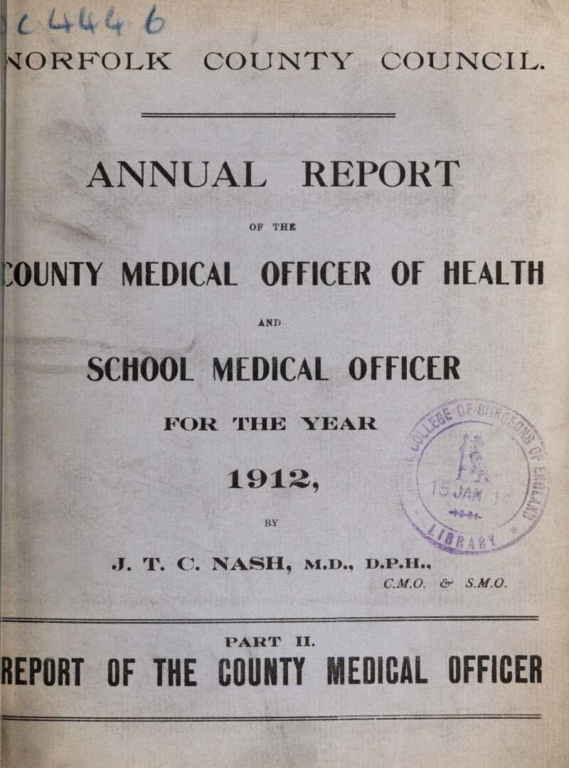 H - 3 ( (4 U 1 s5E: (: NORFOLK COUNTY COUNCIL, ANNUAL REPORT OF THE ;01NTY MEDICAL OFFICER OF HEALTH AND SCHOOL MEDICAL OFFICER FOR THE YEAH 1912, m BY \ J. T. C. NASH, M.D., C.M.O. & S.M.O. PART II.