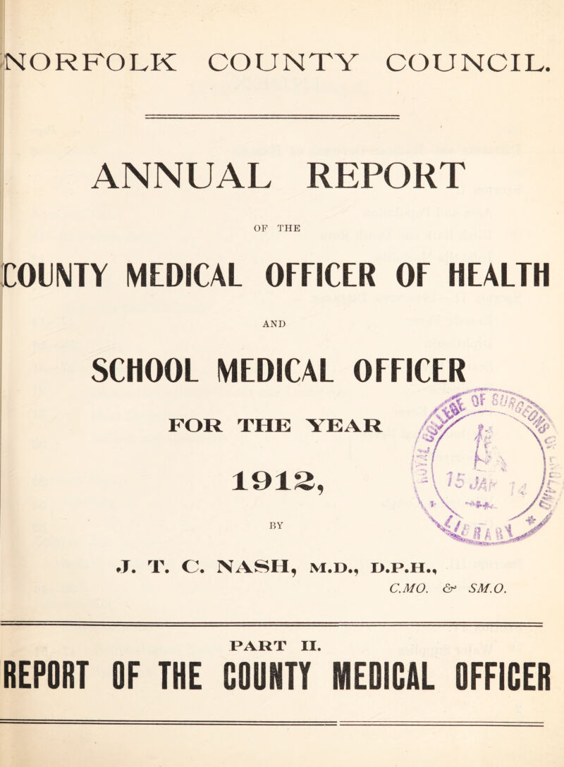 NORFOLK COUNTY COUNCIL. ANNUAL REPORT OP THE COUNTY MEDICAL OFFICER OF HEALTH AND SCHOOL MEDICAL OFFICER FOR THE YEAR 191S, BY J. T. C. NASH, m.d., i>.p.hm C.MO. ^ SM.O. PART II. REPORT OF THE COONTY MEDICAL OFFICER