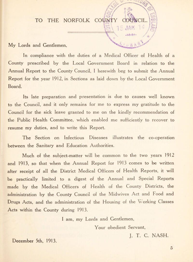 TO THE NORFOLK My Lords and Gentlemen, COUNTY COO'NCIL. \ £ \ T S A ?*• l t t l / a , \ > 5> * In compliance with the duties of a Medical Officer of Health of a County prescribed by the Local Government Board in relation to the Annual Report to the County Council, I herewith beg to submit the Annual Report for the year 1912, in Sections as laid down by the Local Government Board. Its late preparation and presentation is due to causes well known to the Council, and it only remains for me to express my gratitude to the Council for the sick leave granted to me on the kindly recommendation of the Public Health Committee, which enabled me sufficiently to recover to resume my duties, and to write this Report. The Section on Infectious Diseases illustrates the co-operation between the Sanitary and Education Authorities. Much of the subject-matter will be common to the two years 1912 and 1913, so that when the Annual Report for 1913 comes to be written after receipt of all the District Medical Officers of Health Reports, it will be practically limited to a digest of the Annual and Special Reports made by the Medical Officers of Health of the County Districts, the administration by the County Council of the Midwives Act and Food and Drugs Acts, and the administration of the Housing of the \Vorking Classes Acts within the County during 1913. I am, my Lords and Gentlemen, Your obedient Servant, J. T. C. NASH. December 5th, 1913.
