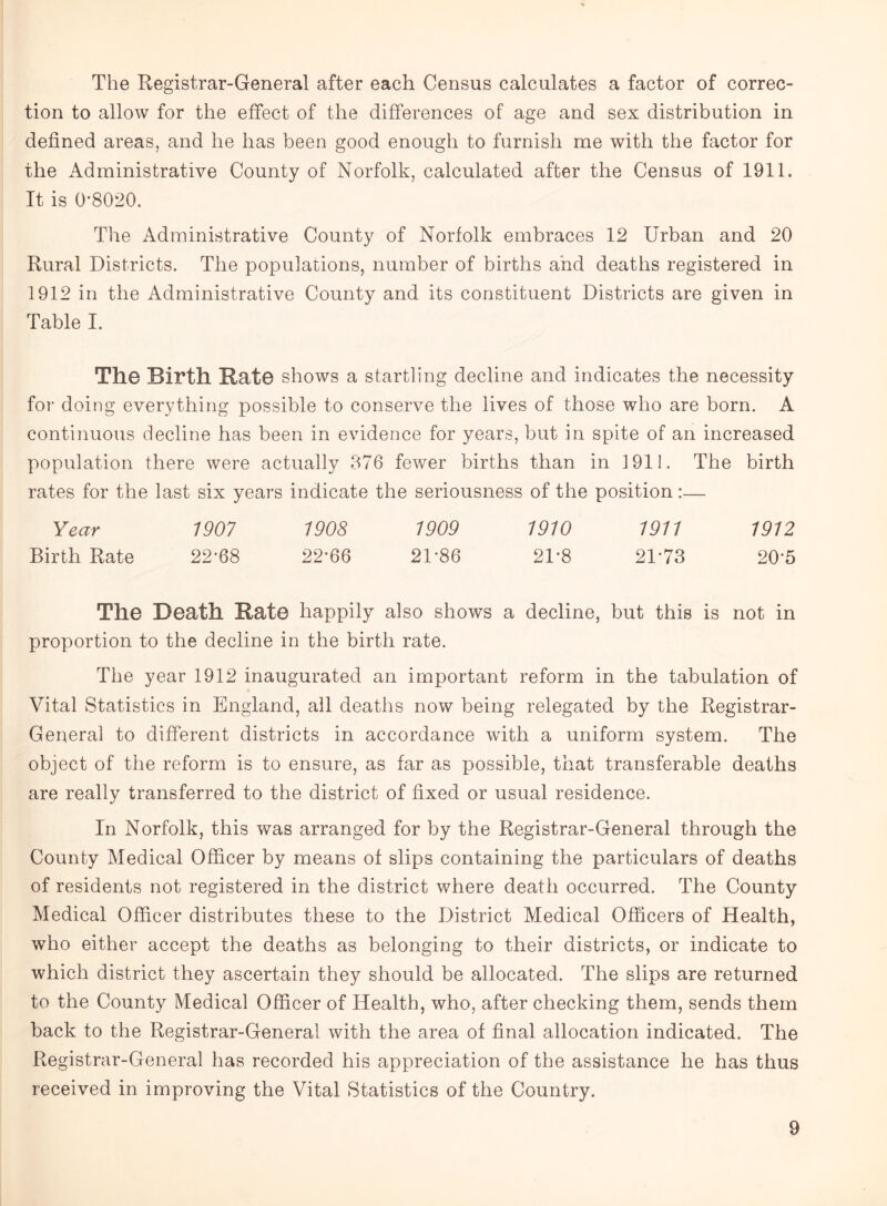 The Registrar-General after each Census calculates a factor of correc¬ tion to allow for the effect of the differences of age and sex distribution in defined areas, and he has been good enough to furnish me with the factor for the Administrative County of Norfolk, calculated after the Census of 1911. It is 0-8020. The Administrative County of Norfolk embraces 12 Urban and 20 Rural Districts. The populations, number of births and deaths registered in 1912 in the Administrative County and its constituent Districts are given in Table I. The Birth Rate shows a startling decline and indicates the necessity for doing everything possible to conserve the lives of those who are born. A continuous decline has been in evidence for years, but in spite of an increased population there were actually 376 fewer births than in 1911. The birth rates for the last six years indicate the seriousness of the position:— Year 1907 1908 1909 1910 1911 1912 Birth Rate 22-68 22-66 2D86 21'8 21'73 20'5 The Death Rate happily also shows a decline, but this is not in proportion to the decline in the birth rate. The year 1912 inaugurated an important reform in the tabulation of Vital Statistics in England, all deaths now being relegated by the Registrar- General to different districts in accordance with a uniform system. The object of the reform is to ensure, as far as possible, that transferable deaths are really transferred to the district of fixed or usual residence. In Norfolk, this was arranged for by the Registrar-General through the County Medical Officer by means of slips containing the particulars of deaths of residents not registered in the district where death occurred. The County Medical Officer distributes these to the District Medical Officers of Health, who either accept the deaths as belonging to their districts, or indicate to which district they ascertain they should be allocated. The slips are returned to the County Medical Officer of Health, who, after checking them, sends them back to the Registrar-General with the area of final allocation indicated. The Registrar-General has recorded his appreciation of the assistance he has thus received in improving the Vital Statistics of the Country.