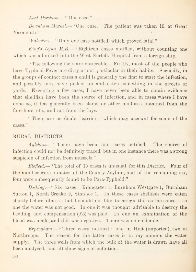 Hast Dereham.—u One case.” Downham Market.—“ One case. The patient was taken ill at Great Yarmouth.” » Walsoken.—“ Only one case notified, which proved fatal.” King's Lynn M.B.—“ Eighteen cases notified, without counting one which was admitted into the West Norfolk Hospital from a foreign ship. “The following facts are noticeable: Firstly, most of the people who have Typhoid Fever are dirty or not particular in their habits. Secondly, in the groups of contact cases a child is generally the first to start the infection, and possibly may have picked up and eaten something in the streets or yards. Excepting a few cases, I have never been able to obtain evidence that shellfish have been the source of infection, and in cases where I have done so, it has generally been clams or other molluscs obtained from the foreshore, etc., and not from the lays. “There are no doubt ‘carriers’ which may account for some of the cases.” RURAL DISTRICTS. Aylsham.—“ There have been four cases notified. The source of infection could not be definitely traced, but in one instance there was a strong suspicion of infection from mussels.” Blofietd.—“ The total of 10 cases is unusual for this District. Four of the number were inmates of the County Asylum, and of the remaining six, four were subsequently found to be Para-Typlioid.” Docking.—“Six cases: Brancaster 1, Burnham Westgate 1, Burnham Sutton 1, North Creake 2, Stanhoe 1. In these cases shellfish were eaten shortly before illness ; but I should not like to assign this as the cause. In one the water was not good. In one it was thought advisable to destroy the bedding, and compensation (£3) was paid. In one an examination of the blood was made, and this was negative. There was no epidemic.” Erpingham.—“Three cases notified: one in Holt (imported), two in Nortlirepps, The reason for the latter cases is in my opinion the water supply. The three wells from which the bulk of the water is drawn have ail been analysed, and all show signs ot pollution.